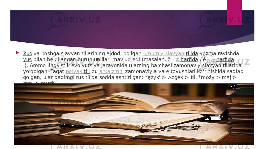  Rus  va boshqa slavyan tillarining ajdodi bo&#39;lgan  umumiy slavyan tilida  yozma ravishda  yus  bilan belgilangan burun unlilari mavjud edi (masalan, õ -  ѫ harfida  , ẽ -  ѧ harfida  ). Ammo lingvistik evolyutsiya jarayonida ularning barchasi zamonaviy slavyan tillarida yo&#39;qolgan. Faqat  polyak tili  bu  arxaizmni  zamonaviy ą va ę tovushlari ko&#39;rinishida saqlab qolgan, ular qadimgi rus tilida soddalashtirilgan: *ęzyk&#39; > ѧzgek > til, *mǫžy > mѫj > mѹj > muzh. 