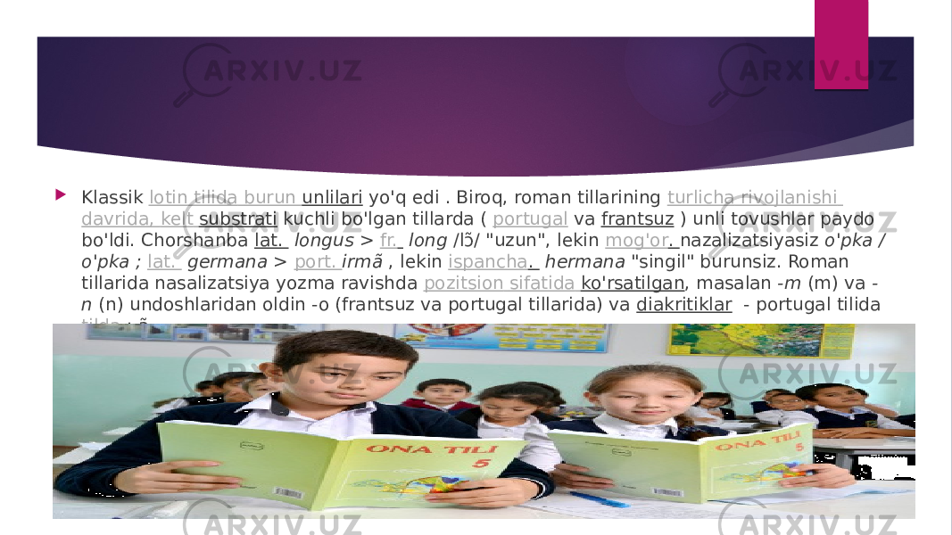  Klassik  lotin tilida burun   unlilari  yo&#39;q edi . Biroq, roman tillarining  turlicha rivojlanishi davrida , kelt   substrati  kuchli bo&#39;lgan tillarda (  portugal  va  frantsuz  ) unli tovushlar paydo bo&#39;ldi. Chorshanba  lat.    longus  >  fr.     long  /lɔ̃ / &#34;uzun&#34;, lekin  mog&#39;or .  nazalizatsiyasiz  o&#39;pka / o&#39;pka ;  lat.    germana  >  port.  irmã  , lekin  ispancha .    hermana  &#34;singil&#34; burunsiz. Roman tillarida nasalizatsiya yozma ravishda  pozitsion sifatida ko&#39;rsatilgan , masalan  -m  (m) va  - n  (n) undoshlaridan oldin -o (frantsuz va portugal tillarida) va  diakritiklar   - portugal tilida  tilda  : ã. 