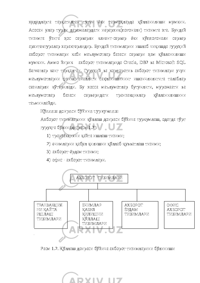 худудларга тарқатилган тугун ёки тармоқларда қўлланилиши мумкин. Асосан улар турли даражалардаги иерархик(поғонали) тизимга эга. Бундай тизимга ўзига ҳос серверли клиент-сервер ёки кўппоғонали сервер архитектуралар характерлидир. Бундай тизимларни ишлаб чиқишда гуруҳий ахборот тизимлари каби маълумотлар базаси сервери ҳам қўлланилиши мумкин. Аммо йирик ахборот тизимларида Oracle, DB2 ва Microsoft SQL Serverлар кенг тарқалган. Гуруҳий ва корпоратив ахборот тизимлари учун маълумотларни функционаллиги сақланишининг ишончлилигига талаблар сезиларли кўтарилади. Бу хосса маълумотлар бутунлиги, мурожаати ва маълумотлар базаси серверидаги транзакциялар қўлланилишини таъминлайди. Қўллаш доираси бўйича туркумлаш Ахборот тизимларини қўллаш доираси бўйича туркумлаш, одатда тўрт гуруҳга бўлинади(расм 1.2): 1) транзакцияни қайта ишлаш тизими; 2) ечимларни қабул қилишни қўллаб-қувватлаш тизими; 3) ахборот-ёрдам тизими; 4) офис - ахборот тизимлари. Расм 1.2. Қўллаш доираси бўйича ахборот тизимларини бўлиниши АХБОРОТ ТИЗИМЛАРИ ТРАНЗАКЦИЯ- НИ ҚАЙТА ИШЛАШ ТИЗИМЛАРИ ЕЧИМЛАР ҚАБУЛ ҚИЛИШНИ ҚЎЛЛАШ ТИЗИМЛАРИ АХБОРОТ ЁРДАМ ТИЗИМЛАРИ ОФИС АХБОРОТ ТИЗИМЛАРИ 