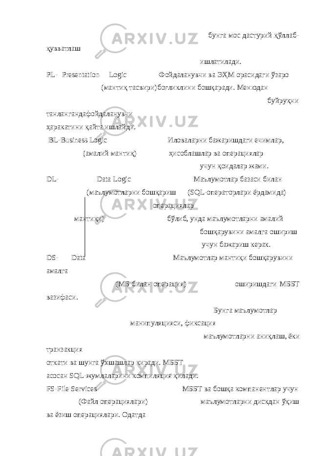  бунга мос дастурий қўллаб- қувватлаш ишлатилади. PL- Presentation Logic Фойдаланувчи ва ЭҲМ орасидаги ўзаро (мантиқ тасвири)боғликлини бошқаради. Менюдан буйруқни танлангандафойдаланувчи ҳаракатини қайта ишлайди. BL-Business Logic Иловаларни бажаришдаги ечимлар, (амалий мантиқ) ҳисоблашлар ва операциялар учун қоидалар жами. DL- Data Logic Маълумотлар базаси билан (маълумотларни бошқариш (SQL-операторлари ёрдамида) операциялар мантиқи) бўлиб, унда маълумотларни амалий бошқарувини амалга ошириш учун бажариш керак. DS- Data Маълумотлар мантиқи бошқарувини амалга (МБ билан операция) оширишдаги МББТ вазифаси. Бунга маълумотлар манипуляцияси, фиксация маълумотларни аниқлаш, ёки транзакция откати ва шунга ўхшашлар киради. МББТ асосан SQL-жумлаларини компиляция қилади. FS-File Services МББТ ва бошқа компанентлар учун (Файл операциялари) маълумотларни дискдан ўқиш ва ёзиш операциялари. Одатда 