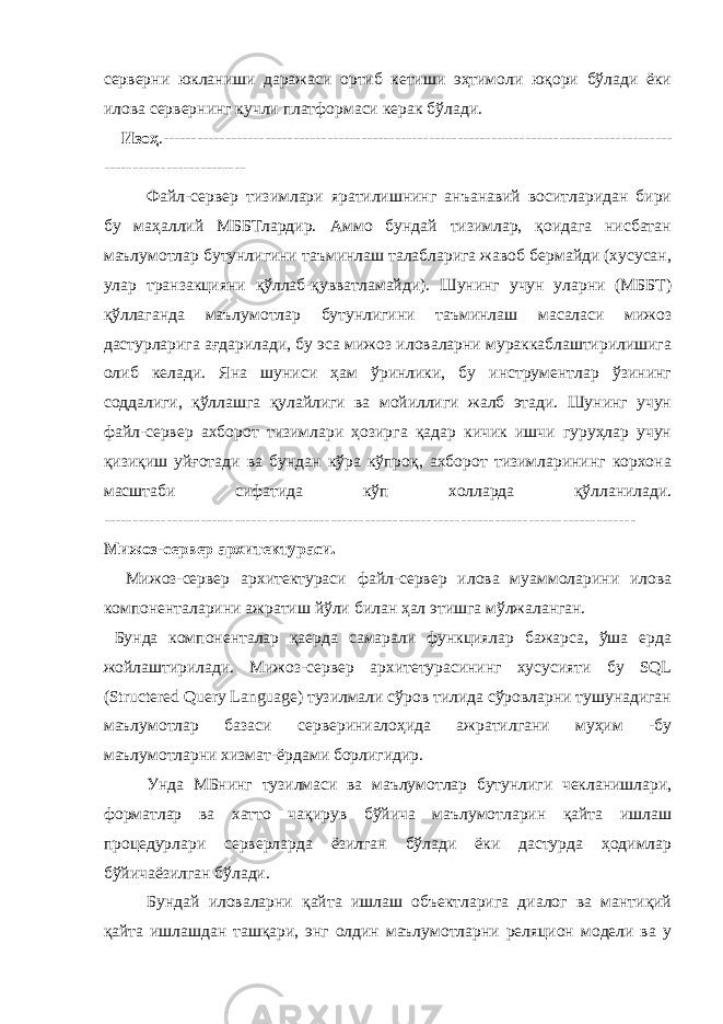 серверни юкланиши даражаси ортиб кетиши эҳтимоли юқори бўлади ёки илова сервернинг кучли платформаси керак бўлади. Изоҳ . ------------------------------------------------------------------------------------------ ------------------------- Файл-сервер тизимлари яратилишнинг анъанавий воситларидан бири бу маҳаллий МББТлардир. Аммо бундай тизимлар, қоидага нисбатан маълумотлар бутунлигини таъминлаш талабларига жавоб бермайди (хусусан, улар транзакцияни қўллаб-қувватламайди). Шунинг учун уларни (МББТ) қўллаганда маълумотлар бутунлигини таъминлаш масаласи мижоз дастурларига ағдарилади, бу эса мижоз иловаларни мураккаблаштирилишига олиб келади. Яна шуниси ҳам ўринлики, бу инструментлар ўзининг соддалиги, қўллашга қулайлиги ва мойиллиги жалб этади. Шунинг учун файл-сервер ахборот тизимлари ҳозирга қадар кичик ишчи гуруҳлар учун қизиқиш уйғотади ва бундан кўра кўпроқ, ахборот тизимларининг корхона масштаби сифатида кўп холларда қўлланилади. ---------------------------------------------------------------------------------------------- Мижоз-сервер архитектураси. Мижоз-сервер архитектураси файл-сервер илова муаммоларини илова компоненталарини ажратиш йўли билан ҳал этишга мўлжаланган. Бунда компоненталар қаерда самарали функциялар бажарса, ўша ерда жойлаштирилади. Мижоз-сервер архитетурасининг хусусияти бу SQL (Structered Query Language) тузилмали сўров тилида сўровларни тушунадиган маълумотлар базаси сервериниалоҳида ажратилгани муҳим -бу маълумотларни хизмат-ёрдами борлигидир. Унда МБнинг тузилмаси ва маълумотлар бутунлиги чекланишлари, форматлар ва хатто чақирув бўйича маълумотларин қайта ишлаш процедурлари серверларда ёзилган бўлади ёки дастурда ҳодимлар бўйичаёзилган бўлади. Бундай иловаларни қайта ишлаш объектларига диалог ва мантиқий қайта ишлашдан ташқари, энг олдин маълумотларни реляцион модели ва у 