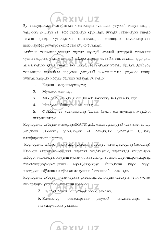 Бу мавзудаасосан операцион тизимларга тегишли умумий тушунчалари, уларнинг типлари ва асос хассалари кўрилади. Бундай тизимларни ишлаб чиқиш ҳамда туғиладиган муаммоларни ечишдаги масалаларнинг шакллари(формулировкаси) ҳам кўриб ўтилади. Ахборот тизимларидеганда одатда шундай амалий дастурий таъминот тушиниладики, унда у шундай ахборотлардан, яъни йиғиш, сақлаш, қидириш ва матнларни қайта ишлаш ёки фактографиялардан иборат бўлади. Ахборот тизимлари таркибига кирувчи дастурий компонентлар умумий холда қуйидагилардан иборат бўлиши назарда тутилади: 1. Кириш – чиқиш мулоқоти; 2. Мулоқот мантиқи; 3. Маълумотлар қайта ишлаш жараёнининг амалий мантиқи; 4. М аълумот бошқариш мантиқи; 5. Файллар ва маълумотлар базаси билан манипул я ция жараёни операци я лари. Корпоратив ахборот тизимдари(КАТЗ) деб, махсус дастурий таъминот ва шу дастурий таъминот ўрнатилган ва созланган ҳисоблаш аппарат платформасига айтамиз. Корпоратив ахборот тизимлари ривожигатаъсир этувчи факторлар (омиллар) Кейинги вақтларда кўпгина корхона раҳбарлари, корхонада корпоратив ахборот тизимлариниқуриш мухимлигини ҳозирги замон шарт-шароитларида бизнесни(тадбиркорликни) муваффақиятли бошқариш учун зарур инструмент бўлишини тўлақонли тушиниб етишни бошламоқда. Корпоратив ахборот тизимларини ривожида сезиларли таъсир этувчи муҳим омиллардан учтасини ажратиш мумкин: 7. Корхона бошқариш усулларин и нг ривожи; 8. Компютер тизимларнинг умумий имк о ниятлари ва унумдорлигин и ривожи; 