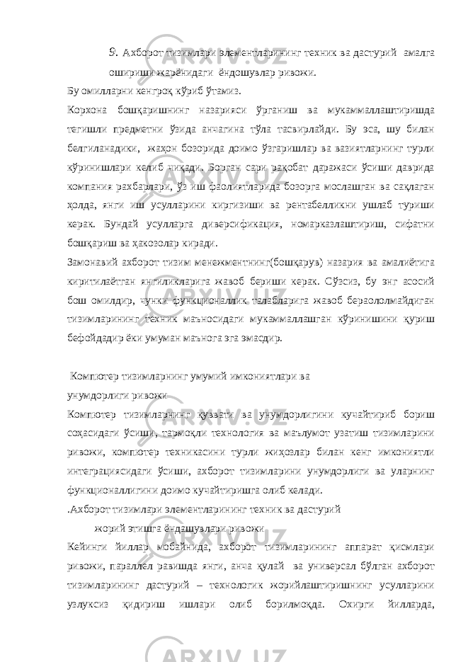 9. Ахборот тизимлари элементларин и нг техник ва дастурий амалга ошириши жарёнидаги ёндошувлар ривожи. Бу омилларни кенгроқ кўриб ўтамиз. Корхона бошқаришнинг назарияси ўрганиш ва мукаммаллаштиришда тегишли предметни ўзида анчагина тўла тасвирлайди. Бу эса, шу билан белгиланадики, жаҳон бозорида доимо ўзгаришлар ва вазиятларнинг турли кўринишлари келиб чиқади. Борган сари рақобат даражаси ўсиши даврида компания рахбарлари, ўз иш фаолиятларида бозорга мослашган ва сақлаган ҳолда, янги иш усулларини киргизиши ва рентабелликни ушлаб туриши керак. Бундай усулларга диверсификация, номарказлаштириш, сифатни бошқариш ва ҳакозолар киради. Замонавий ахборот тизим менежментнинг(бошқарув) назария ва амалиётига киритилаётган янгиликларига жавоб бериши керак. Сўзсиз, бу энг асосий бош омилдир, чунки функционаллик талабларига жавоб бераололмайдиган тизимларининг техник маъносидаги мукаммаллашган кўринишини қуриш бефойдадир ёки умуман маънога эга эмасдир. Компютер тизимларнинг умумий имкониятлари ва унумдорлиги ривожи Компютер тизимларнинг қуввати ва унумдорлигини кучайтириб бориш соҳасидаги ўсиши, тармоқли технология ва маълумот узатиш тизимларини ривожи, компютер техникасини турли жиҳозлар билан кенг имкониятли интеграциясидаги ўсиши, ахборот тизимларини унумдорлиги ва уларнинг функционаллигини доимо кучайтиришга олиб келади. .Ахборот тизимлари элементларининг техник ва дастурий жорий этишга ёндашувлари ривожи Кейинги йиллар мобайнида, ахборот тизимларининг аппарат қисмлари ривожи, параллел равишда янги, анча қулай ва универсал бўлган ахборот тизимларининг дастурий – технологик жорийлаштиришнинг усулларини узлуксиз қидириш ишлари олиб борилмоқда. Охирги йилларда, 