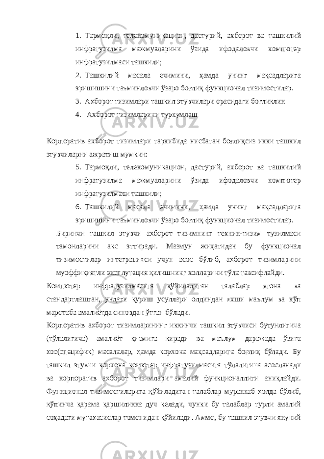 1. Тармоқли, телекомуникацион, дастурий, ахборот ва ташкилий инфратузилма мажмуаларини ўзида ифодаловчи компютер инфратузилмаси ташкили; 2. Ташкилий масала ечимини, ҳамда унинг мақсадларига эришишини таъминловчи ўзаро боғлиқ функционал тизимостилар. 3. Ахборот тизимлари ташкил этувчилари орасидаги боғликлик 4. Ахборот тизимларини туркумлаш Корпоратив ахборот тизимлари таркибида нисбатан боғлиқсиз икки ташкил этувчиларни ажратиш мумкин: 5. Тармоқли, телекомуникацион, дастурий, ахборот ва ташкилий инфратузилма мажмуаларини ўзида ифодаловчи компютер инфратузилмаси ташкили; 6. Ташкилий масала ечимини, ҳамда унинг мақсадларига эришишини таъминловчи ўзаро боғлиқ функционал тизимостилар. Биринчи ташкил этувчи ахборот тизимнинг техник-тизим тузилмаси тамонларини акс эттиради. Мазмун жиҳатидан бу функционал тизимостилар интеграцияси учун асос бўлиб, ахборот тизимларини муоффиқиятли эксплутация қилишнинг холларини тўла тавсифлайди. Компютер инфратузилмасига қўйиладиган талаблар ягона ва стандартлашган, ундаги қуриш усуллари олдиндан яхши маълум ва кўп маротаба амалиётда синовдан ўтган бўлади. Корпоратив ахборот тизимларининг иккинчи ташкил этувчиси бутунлигича (тўлалигича) амалиёт қисмига киради ва маълум даражада ўзига хос(специфик) масалалар, ҳамда корхона мақсадларига боғлиқ бўлади. Бу ташкил этувчи корхона комютер инфратузилмасига тўлалигича асосланади ва корпоратив ахборот тизимлари амалий функционаллиги аниқлайди. Функционал тизимостиларига қўйиладиган талаблар мураккаб холда бўлиб, кўпинча қарама қаршиликка дуч келади, чунки бу талаблар турли амалий соҳадаги мутахасислар томонидан қўйилади. Аммо, бу ташкил этувчи якуний 