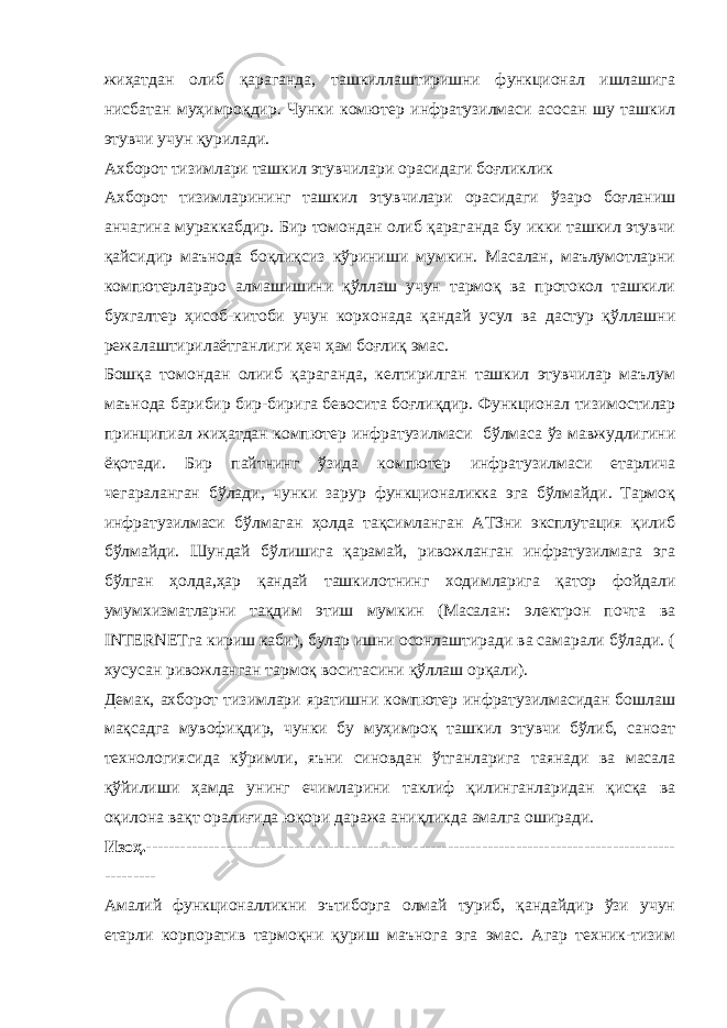 жиҳатдан олиб қараганда, ташкиллаштиришни функционал ишлашига нисбатан муҳимроқдир. Чунки комютер инфратузилмаси асосан шу ташкил этувчи учун қурилади. Ахборот тизимлари ташкил этувчилари орасидаги боғликлик Ахборот тизимларининг ташкил этувчилари орасидаги ўзаро боғланиш анчагина мураккабдир. Бир томондан олиб қараганда бу икки ташкил этувчи қайсидир маънода боқлиқсиз кўриниши мумкин. Масалан, маълумотларни компютерлараро алмашишини қўллаш учун тармоқ ва протокол ташкили бухгалтер ҳисоб-китоби учун корхонада қандай усул ва дастур қўллашни режалаштирилаётганлиги ҳеч ҳам боғлиқ эмас. Бошқа томондан олииб қараганда, келтирилган ташкил этувчилар маълум маънода барибир бир-бирига бевосита боғлиқдир. Функционал тизимостилар принципиал жи ҳ атдан компютер инфратузилмаси бўлмаса ўз мавжудлигини ёқ о тади. Бир пайтнинг ўзида компютер ин фратузилмаси етарлича чегараланган бўлади , чунки зарур функционаликка эга бўлмайди. Тармоқ инфратузилмаси бўлмаган ҳолда тақсимланган АТЗни эксплутация қилиб бўлмайди. Шундай бўлишига қарамай, ривожланган инфратузилмага эга бўлган ҳолда ,ҳар қандай ташкилот нинг ходимларига қатор фойдали умумхизматларни тақдим этиш мумкин (Масалан: электрон почта ва INTERNET га кириш каби), булар ишни осонлаштиради ва самарали бўлади. ( х усусан ривожланган тармоқ воситасини қўллаш орқали). Демак, ахборот тизимлари яратишни компютер инфратузилмасидан бошлаш мақсадга мувофиқдир, чунки бу муҳимроқ ташкил этувчи бўлиб, саноат технологиясида кўримли, яъни синовдан ўтганларига таянади ва масала қўйилиши ҳамда унинг ечимларини таклиф қилинганларидан қисқа ва оқилона вақт оралиғида юқори даража аниқликда амалга оширади. Изоҳ.--------------------------------------------------------------------------------------------- --------- Амалий функционалликни эътиборга олмай туриб, қандайдир ўзи учун етарли корпоратив тармоқни қуриш маънога эга эмас. Агар техник-тизим 