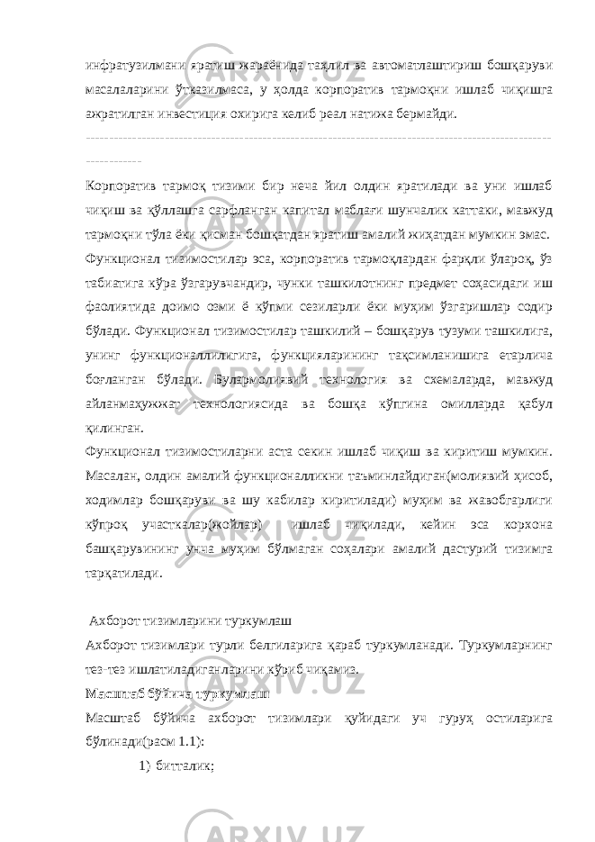 инфратузилмани яратиш жараёнида таҳлил ва автоматлаштириш бошқаруви масалаларини ўтказилмаса, у ҳолда корпоратив тармоқни ишлаб чиқишга ажратилган инвестиция охирига келиб реал натижа бермайди. ---------------------------------------------------------------------------------------------------- ------------ Корпоратив тармоқ тизими бир неча йил олдин яратилади ва уни ишлаб чиқиш ва қўллашга сарфланган капитал маблағи шунчалик каттаки, мавжуд тармоқни тўла ёки қисман бошқатдан яратиш амалий жиҳатдан мумкин эмас. Функционал тизимостилар эса, корпоратив тармоқлардан фарқли ўлароқ, ўз табиатига кўра ўзгарувчандир, чунки ташкилотнинг предмет соҳасидаги иш фаолиятида доимо озми ё кўпми сезиларли ёки муҳим ўзгаришлар содир бўлади. Функционал тизимостилар ташкилий – бошқарув тузуми ташкилига, унинг функционаллилигига, функцияларининг тақсимланишига етарлича боғланган бўлади. Булармолиявий технология ва схемаларда, мавжуд айланмаҳужжат технологиясида ва бошқа кўпгина омилларда қабул қилинган. Функционал тизимостиларни аста секин ишлаб чиқиш ва киритиш мумкин. Масалан, олдин амалий функционалликни таъминлайдиган(молиявий ҳисоб, ходимлар бошқаруви ва шу кабилар киритилади) муҳим ва жавобгарлиги кўпроқ участкалар(жойлар) ишлаб чиқилади, кейин эса корхона башқарувининг унча муҳим бўлмаган соҳалари амалий дастурий тизимга тарқатилади. Ахборот тизимларини туркумлаш Ахборот тизимлари турли белгиларига қараб туркумланади. Туркумларнинг тез-тез ишлатиладиганларини кўриб чиқамиз. Масштаб бўйича туркумлаш Масштаб бўйича ахборот тизимлари қуйидаги уч гуруҳ остиларига бўлинади(расм 1.1): 1) битталик; 