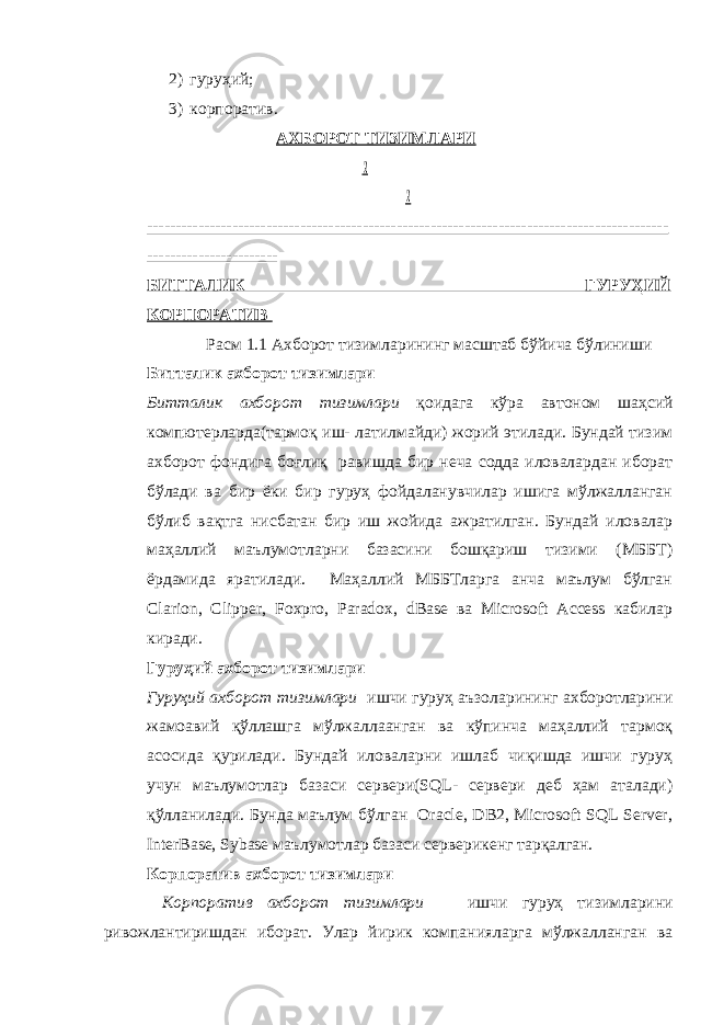 2) гуруҳий; 3) корпоратив. АХБОРОТ ТИЗИМЛАРИ ! ! -------------------------------------------------------------------------------------------- ----------------------- БИТТАЛИК ГУРУҲИЙ КОРПОРАТИВ Расм 1.1 Ахборот тизимларининг масштаб бўйича бўлиниши Битталик ахборот тизимлари Битталик ахборот тизимлари қоидага кўра автоном шаҳсий компютерларда(тармоқ иш- латилмайди) жорий этилади. Бундай тизим ахборот фондига боғлиқ равишда бир неча содда иловалардан иборат бўлади ва бир ёки бир гуруҳ фойдаланувчилар ишига мўлжалланган бўлиб вақтга нисбатан бир иш жойида ажратилган. Бундай иловалар маҳаллий маълумотларни базасини бошқариш тизими (МББТ) ёрдамида яратилади. Маҳаллий МББТларга анча маълум бўлган Clarion, Clipper, Foxpro, Paradox, dBase ва Microsoft Access кабилар киради. Гуруҳий ахборот тизимлари Гуруҳий ахборот тизимлари ишчи гуруҳ аъзоларининг ахборотларини жамоавий қўллашга мўлжаллаанган ва кўпинча маҳаллий тармоқ асосида қурилади. Бундай иловаларни ишлаб чиқишда ишчи гуруҳ учун маълумотлар базаси сервери(SQL- сервери деб ҳам аталади) қўлланилади. Бунда маълум бўлган Oracle, DB2, Microsoft SQL Server, InterBase, Sybase маълумотлар базаси серверикенг тарқалган. Корпоратив ахборот тизимлари Корпоратив ахборот тизимлари ишчи гуруҳ тизимларини ривожлантиришдан иборат. Улар йирик компанияларга мўлжалланган ва 