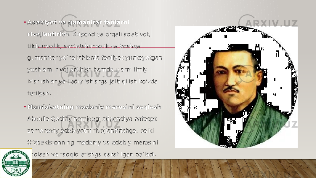 • Adabiyot va gumanitar fanlarni rivojlantirish : Stipendiya orqali adabiyot, tilshunoslik, san’atshunoslik va boshqa gumanitar yo‘nalishlarda faoliyat yuritayotgan yoshlarni rivojlantirish hamda ularni ilmiy izlanishlar va ijodiy ishlarga jalb qilish ko‘zda tutilgan. • Mamlakatning madaniy merosini saqlash : Abdulla Qodiriy nomidagi stipendiya nafaqat zamonaviy adabiyotni rivojlantirishga, balki O‘zbekistonning madaniy va adabiy merosini saqlash va tadqiq etishga qaratilgan bo‘ladi. 