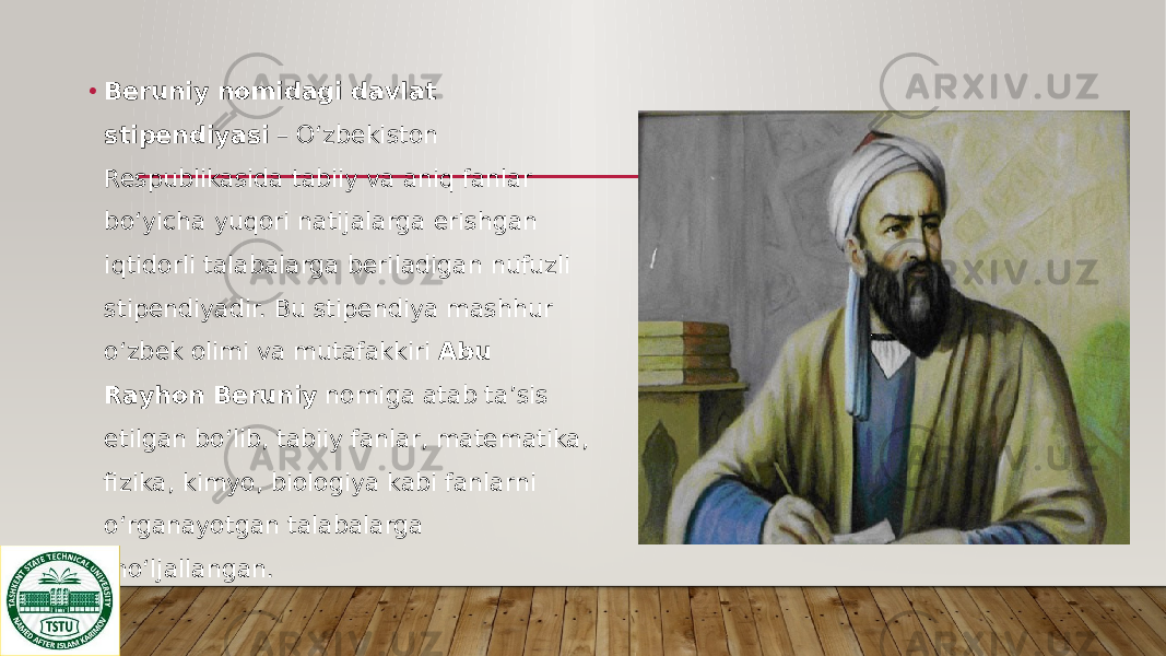 • Beruniy nomidagi davlat stipendiyasi – O‘zbekiston Respublikasida tabiiy va aniq fanlar bo‘yicha yuqori natijalarga erishgan iqtidorli talabalarga beriladigan nufuzli stipendiyadir. Bu stipendiya mashhur o‘zbek olimi va mutafakkiri Abu Rayhon Beruniy nomiga atab ta’sis etilgan bo‘lib, tabiiy fanlar, matematika, fizika, kimyo, biologiya kabi fanlarni o‘rganayotgan talabalarga mo‘ljallangan. 