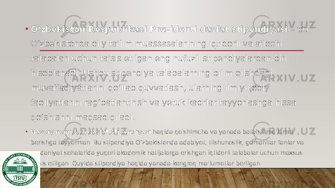 • O‘zbekiston Respublikasi Prezidenti davlat stipendiyasi – bu O‘zbekistonda oliy ta’lim muassasalarining iqtidorli va a’lochi talabalari uchun ta’sis etilgan eng nufuzli stipendiyalardan biri hisoblanadi. Ushbu stipendiya talabalarning bilim olishdagi muvaffaqiyatlarini qo‘llab-quvvatlash, ularning ilmiy-ijodiy faoliyatlarini rag‘batlantirish va yetuk kadrlar tayyorlashga hissa qo‘shishni maqsad qiladi. • Navoiy nomidagi davlat stipendiyasi haqida qo&#39;shimcha va yanada batafsil ma&#39;lumot berishga tayyorman. Bu stipendiya O‘zbekistonda adabiyot, tilshunoslik, gumanitar fanlar va madaniyat sohalarida yuqori akademik natijalarga erishgan iqtidorli talabalar uchun maxsus ta’sis etilgan. Quyida stipendiya haqida yanada kengroq ma’lumotlar berilgan. 
