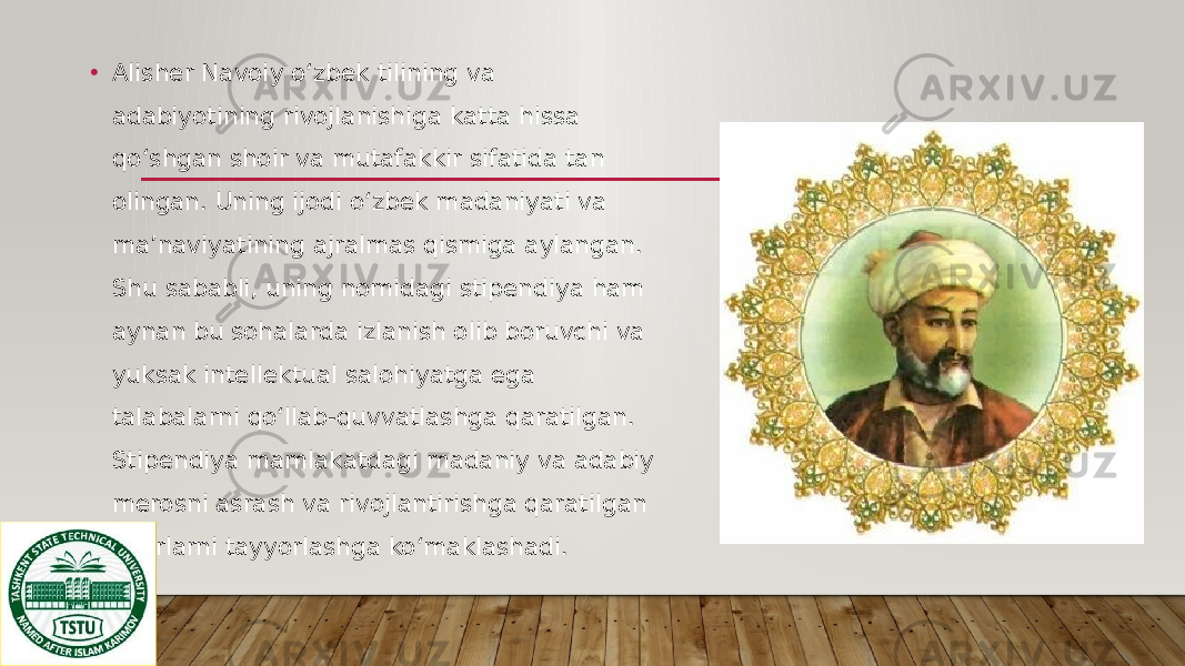 • Alisher Navoiy o‘zbek tilining va adabiyotining rivojlanishiga katta hissa qo‘shgan shoir va mutafakkir sifatida tan olingan. Uning ijodi o‘zbek madaniyati va ma’naviyatining ajralmas qismiga aylangan. Shu sababli, uning nomidagi stipendiya ham aynan bu sohalarda izlanish olib boruvchi va yuksak intellektual salohiyatga ega talabalarni qo‘llab-quvvatlashga qaratilgan. Stipendiya mamlakatdagi madaniy va adabiy merosni asrash va rivojlantirishga qaratilgan kadrlarni tayyorlashga ko‘maklashadi. 