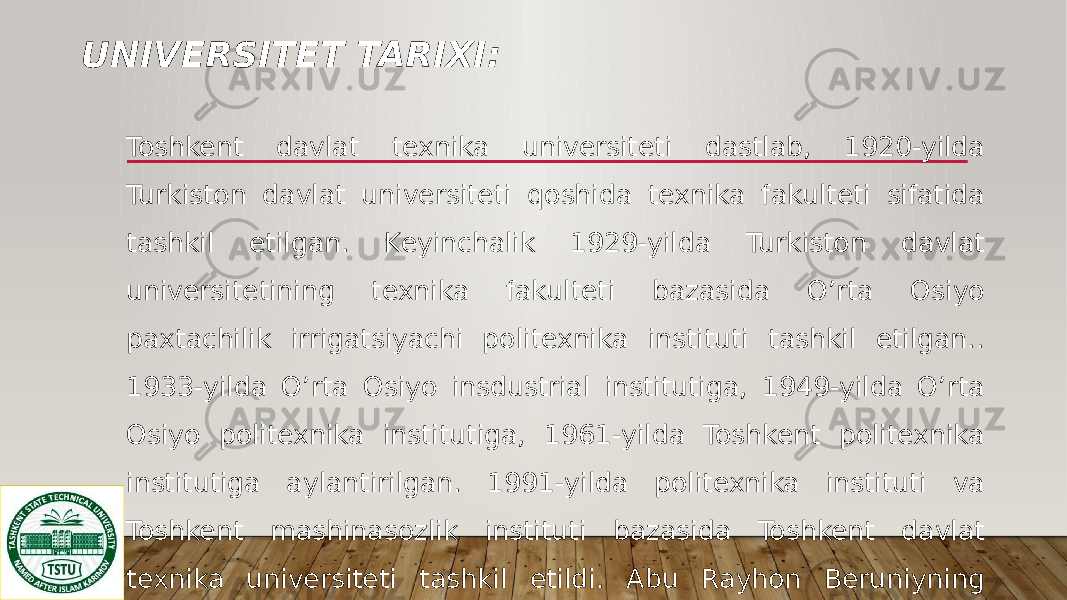 UNIVERSITET TARIXI: Toshkent davlat texnika universiteti dastlab, 1920-yilda Turkiston davlat universiteti qoshida texnika fakulteti sifatida tashkil etilgan. Keyinchalik 1929-yilda Turkiston davlat universitetining texnika fakulteti bazasida O’rta Osiyo paxtachilik irrigatsiyachi politexnika instituti tashkil etilgan.. 1933-yilda O’rta Osiyo insdustrial institutiga, 1949-yilda O’rta Osiyo politexnika institutiga, 1961-yilda Toshkent politexnika institutiga aylantirilgan. 1991-yilda politexnika instituti va Toshkent mashinasozlik instituti bazasida Toshkent davlat texnika universiteti tashkil etildi. Abu Rayhon Beruniyning tavalluddini 1000 yilligi munosabati bilan 1991-yilda Abu Rayhon Beruniy nomi berilgan. 