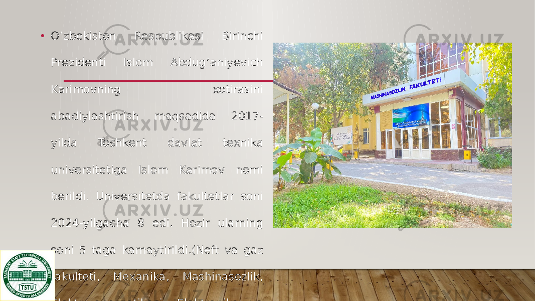• O’zbekiston Respublikasi Birinchi Prezidenti Islom Abdug’aniyevich Karimovning xotirasini abadiylashtirish maqsadida 2017- yilda Toshkent davlat texnika universitetiga Islom Karimov nomi berildi. Universitetda fakultetlar soni 2024-yilgacha 8 edi. Hozir ularning soni 5 taga kamaytirildi.(Neft va gaz fakulteti, Mexanika, Mashinasozlik, Elektr energetikasi, Elektronika va avtomatika, 
