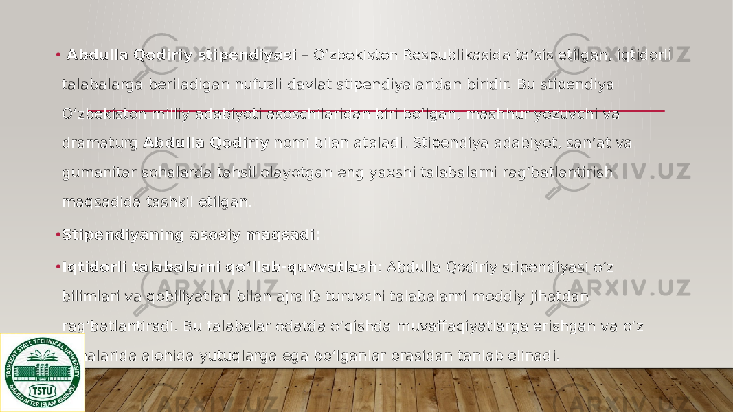 • Abdulla Qodiriy stipendiyasi – Oʻzbekiston Respublikasida ta’sis etilgan, iqtidorli talabalarga beriladigan nufuzli davlat stipendiyalaridan biridir. Bu stipendiya O‘zbekiston milliy adabiyoti asoschilaridan biri bo‘lgan, mashhur yozuvchi va dramaturg Abdulla Qodiriy nomi bilan ataladi. Stipendiya adabiyot, san’at va gumanitar sohalarda tahsil olayotgan eng yaxshi talabalarni rag‘batlantirish maqsadida tashkil etilgan. • Stipendiyaning asosiy maqsadi: • Iqtidorli talabalarni qo‘llab-quvvatlash : Abdulla Qodiriy stipendiyasi o‘z bilimlari va qobiliyatlari bilan ajralib turuvchi talabalarni moddiy jihatdan rag‘batlantiradi. Bu talabalar odatda o‘qishda muvaffaqiyatlarga erishgan va o‘z sohalarida alohida yutuqlarga ega bo‘lganlar orasidan tanlab olinadi. 