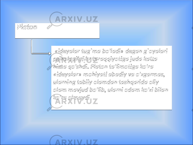 PlatonPlaton «ideyalar tug`ma bo&#39;ladi» degan g`oyalari psihologik fikr taraqqiyotiga juda katta hissa qo&#39;shdi. Platon ta&#39;limotiga ko&#39;ra «ideyalar» mohiyati abadiy va o&#39;zgarmas, ularning tabiiy olamdan tashqarida oliy olam mavjud bo&#39;lib, ularni odam ko&#39;zi bilan ko&#39;ra olmaydi09 2F 0A 04 2F 1F 0D 05 