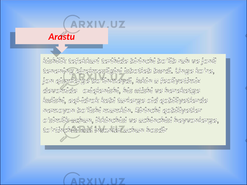 kishilik tafakkuri tarihida birinchi bo&#39;lib ruh va jonli tananing ajralmasligini isbotlab berdi. Unga ko&#39;ra, jon qismlarga bo&#39;linmaydi, lekin u faoliyatimiz davomida oziqlanishi, his etishi va harakatga kelishi, aql-idrok kabi turlarga oid qobiliyatlarda namoyon bo&#39;lishi mumkin. Birinchi qobiliyatlar o&#39;simlik uchun, ikkinchisi va uchinchisi hayvonlarga, to&#39;rtinchisi esa insonlar uchun hosdir Arastu050302 1C 25 0C 05 07 0D 1C 09 1B 