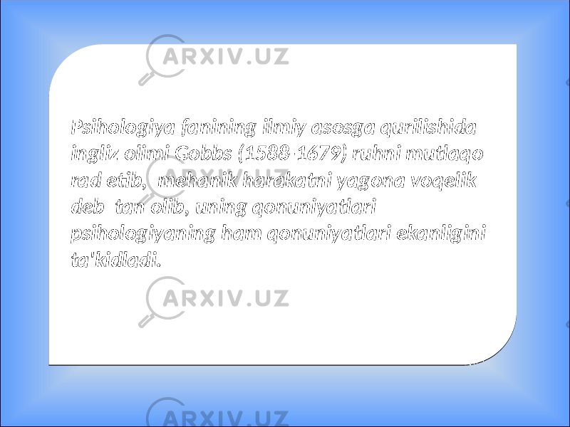 Psihologiya fanining ilmiy asosga qurilishida ingliz olimi Gobbs (1588-1679) ruhni mutlaqo rad etib, mehanik harakatni yagona voqelik deb tan olib, uning qonuniyatlari psihologiyaning ham qonuniyatlari ekanligini ta&#39;kidladi. Psihologiya fanining ilmiy asosga qurilishida ingliz olimi Gobbs (1588-1679) ruhni mutlaqo rad etib, mehanik harakatni yagona voqelik deb tan olib, uning qonuniyatlari psihologiyaning ham qonuniyatlari ekanligini ta&#39;kidladi. 