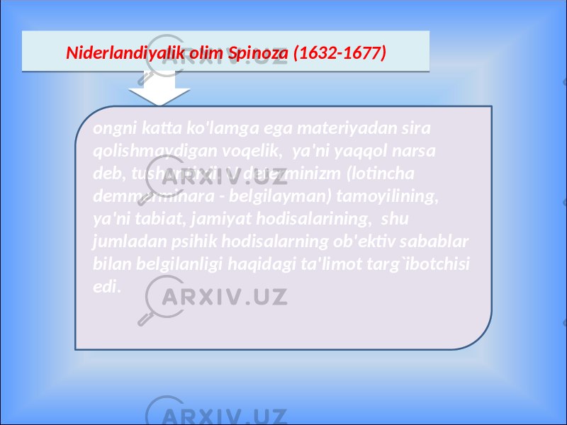  Niderlandiyalik olim Spinoza (1632-1677) ongni katta ko&#39;lamga ega materiyadan sira qolishmaydigan voqelik, ya&#39;ni yaqqol narsa deb, tushuntirdi. U determinizm (lotincha demmerminara - belgilayman) tamoyilining, ya&#39;ni tabiat, jamiyat hodisalarining, shu jumladan psihik hodisalarning ob&#39;ektiv sabablar bilan belgilanligi haqidagi ta&#39;limot targ`ibotchisi edi.09 3C 0D 1E 0C 0C 0B06 25 0E 16 