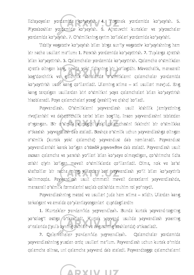 Ildizpoyalar yordamida ko’payish. 4. Tugunak yordamida ko’payish. 5. Piyozboshlar yordamida ko’payish. 6. Ajratuvchi kurtaklar va piyozchalar yordamida ko’payish. 7. O’simlikning ayrim bo’laklari yordamida ko’payishi. Tabiiy vegetativ ko’payish bilan birga sun’iy vegetativ ko’payishning ham bir necha usullari ma’lum: 1. Parxish yordamida ko’paytirish. 2. Tuplarga ajratish bilan ko’paytirish. 3. Qalamchalar yordamida ko’paytirish. Qalamcha o’simlikdan ajratib olingan barg, novda yoki ildizning bir bo’lagidir. Mevachalik, manzarali bog’dorchilik va gulchilik sohalarida o’simliklarni qalamchalar yordamida ko’paytirish usuli keng qo’llaniladi. Ularning xilma – xil usullari mavjud. Eng keng tarqalgan usullardan biri o’simlikni poya qalamchalari bilan ko’paytirish hisoblanadi. Poya qalamchalari yozgi (yashil) va qishqi bo’ladi. Payvandlash. O’simliklarni payvandlash usuli kishilik jamiyatining rivojlanishi va dehqonchilik tarixi bilan bog’liq. Inson payvandlashni tabiatdan o’rgangan. Bir o’simlik kurtagini yoki qalamchasini ikkinchi bir o’simlikka o’tkazish payvandlash deb ataladi. Boshqa o’simlik uchun payvandlashga olingan o’simlik (kurtak yoki qalamcha) payvandust deb nomlanadi. Payvandust payvandlanishi kerak bo’lgan o’simlik payvandtan deb ataladi. Payvandlash usuli asosan qalamcha va parxish yo’llari bilan ko’paya olmaydigan, qo’shimcha ildiz otishi qiyin bo’lgan mevali o’simliklarda qo’llaniladi. Olma, nok va ba’zi shaftolilar bir necha ming yillardan beri payvandlash yo’li bilan ko’paytirib kelinmoqda. Payvandlash usuli qimmatli mevali daraxtlarni payvandlashda, manzarali o’simlik formalarini saqlab qolishida muhim rol yo’naydi. Payvandlashning metod va usullari juda ham xilma – xildir. Ulardan keng tarkalgani va amalda q o ’planilayotganlari quyidagilardir: 1. Kurtaklar yordamida payvandlash. Bunda kurtak payvand-tagning p o ’stlog’i ostiga o ’tkaziladi. Kurtak payvand usulida payvandlash yozning o’rtalarida (iyulb oyning oxirlari va avgustning boshlarida) o’tkaziladi. 2. Qalamchalar yordamida payvandlash . Qalamchalar yordamida payvandlashning yuzdan ortiq usullari ma’lum. Payvandlash uchun kurtak o’rnida qalamcha olinsa, uni qalamcha payvand deb ataladi. Payvandtagga qalamchalarni 