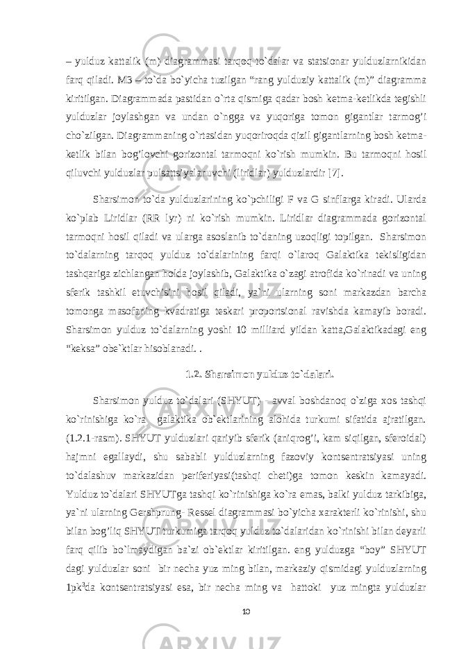 – yulduz kattalik (m) diagrammasi tarqoq to`dalar va statsionar yulduzlarnikidan farq qiladi. M3 – to`da bo`yicha tuzilgan “rang yulduziy kattalik (m)” diagramma kiritilgan. Diagrammada pastidan o`rta qismiga qadar bosh ketma-ketlikda tegishli yulduzlar joylashgan va undan o`ngga va yuqoriga tomon gigantlar tarmog’i cho`zilgan. Diagrammaning o`rtasidan yu q oriro q da q izil gigantlarning bosh ketma- ketlik bilan bo g’ lovchi gorizontal tarmo q ni ko`rish mumkin. Bu tarmoqni hosil qiluvchi yulduzlar pulsattsiyalanuvchi (liridlar) yulduzlardir [7]. Sharsimon to`da yulduzlarining ko`pchiligi F va G sinflarga kiradi. Ularda ko`plab Liridlar (RR lyr) ni ko`rish mumkin. Liridlar diagrammada gorizontal tarmo q ni h osil q iladi va ularga asoslanib to`daning uzo q ligi topilgan. Sharsimon to`dalarning tarqoq yulduz to`dalarining farqi o`laroq Galaktika tekisligidan tashqariga zichlangan holda joylashib, Galaktika o`zagi atrofida ko`rinadi va uning sferik tashkil etuvchisini hosil qiladi, ya`ni ularning soni markazdan barcha tomonga masofaning kvadratiga teskari proportsional ravishda kamayib boradi. Sharsimon yulduz to`dalarning yoshi 10 milliard yildan katta,Galaktikadagi eng “keksa” obe`ktlar hisoblanadi. . 1.2. Sharsimon yulduz to`dalari. Sharsimon yulduz to`dalari (SHYUT) - avval boshdanoq o`ziga xos tashqi ko`rinishiga ko`ra galaktika ob`ektlarining alohida turkumi sifatida ajratilgan. (1.2.1-rasm). SHYUT yulduzlari qariyib sferik (aniqrog’i, kam siqilgan, sferoidal) hajmni egallaydi, shu sababli yulduzlarning fazoviy kontsentratsiyasi uning to`dalashuv markazidan periferiyasi(tashqi cheti)ga tomon keskin kamayadi. Yulduz to`dalari SHYUTga tashqi ko`rinishiga ko`ra emas, balki yulduz tarkibiga, ya`ni ularning Gershprung- Ressel diagrammasi bo`yicha xarakterli ko`rinishi, shu bilan bog’liq SHYUT turkumiga tarqoq yulduz to`dalaridan ko`rinishi bilan deyarli farq qilib bo`lmaydigan ba`zi ob`ektlar kiritilgan. eng yulduzga “boy” SHYUT dagi yulduzlar soni bir necha yuz ming bilan, markaziy qismidagi yulduzlarning 1pk 3 da kontsentratsiyasi esa, bir necha ming va hattoki yuz mingta yulduzlar 10 