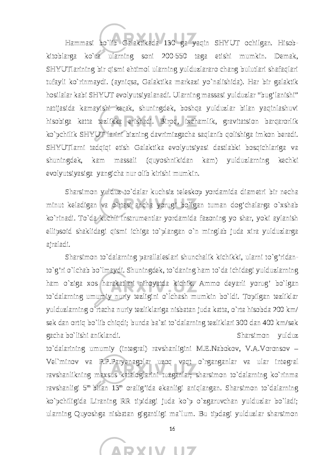 H ammasi bo`lib Galaktikada 130 ga ya q in SHYUT ochilgan. H isob- kitoblarga ko`ra ularning soni 200-550 taga etishi mumkin. Demak, SHYUTlarining bir qismi ehtimol ularning yulduzlararo chang bulutlari shafaqlari tufayli ko`rinmaydi. (ayni q sa, Galaktika markazi yo`nalishida). H ar bir galaktik h osilalar kabi SHYUT evolyutsiyalanadi. Ularning massasi yulduzlar “bug’lanishi” natijasida kamayishi kerak, shuningdek, boshqa yulduzlar bilan yaqinlashuvi hisobiga katta tezlikka erishadi. Biroq, ixchamlik, gravitatsion barqarorlik ko`pchilik SHYUT larini bizning davrimizgacha saqlanib qolishiga imkon beradi. SHYUTlarni tadqiqi etish Galaktika evolyutsiyasi dastlabki bosqichlariga va shuningdek, kam massali (quyoshnikidan kam) yulduzlarning kechki evolyutsiyasiga yangicha nur olib kirishi mumkin. Sharsimon yulduz to`dalar kuchsiz teleskop yordamida diametri bir necha minut keladigan va o`rtasi ancha yorug’ bo`lgan tuman dog’chalarga o`xshab ko`rinadi. To`da kuchli instrumentlar yordamida fazoning yo shar, yoki aylanish ellipsoid shaklidagi q ismi ichiga to`plangan o`n minglab juda xira yulduzlarga ajraladi. S h arsimon to`dalarning parallaleslari shunchalik kichikki, ularni to` g’ ridan- to` g’ ri o`lchab bo`lmaydi. Shuningdek, to`daning ham to`da ichidagi yulduzlarning ham o`ziga xos harakatlari nihoyatda kichik. Ammo deyarli yoru g’ bo`lgan to`dalarning umumiy nuriy tezligini o`lchash mumkin bo`ldi. Topilgan tezliklar yulduzlarning o`rtacha nuriy tezliklariga nisbatan juda katta, o`rta hisobda 200 km/ sek dan ortiq bo`lib chiqdi; bunda ba`zi to`dalarning tezliklari 300 dan 400 km/sek gacha bo`lishi aniklandi. Sharsimon yulduz to`dalarining umumiy (integral) ravshanligini M.E.Nabokov, V.A.Voronsov – Vel`minov va P.P.Paryenagolar uzoq vaqt o`rganganlar va ular integral ravshanlikning maxsus kataloglarini tuzganlar; sharsimon to`dalarning ko`rinma ravshanligi 5 m bilan 13 m oralig’ida ekanligi aniqlangan. Sharsimon to`dalarning ko`pchiligida Liraning RR tipidagi juda ko`p o`zgaruvchan yulduzlar bo`ladi; ularning Quyoshga nisbatan gigantligi ma`lum. Bu tipdagi yulduzlar sharsimon 16 