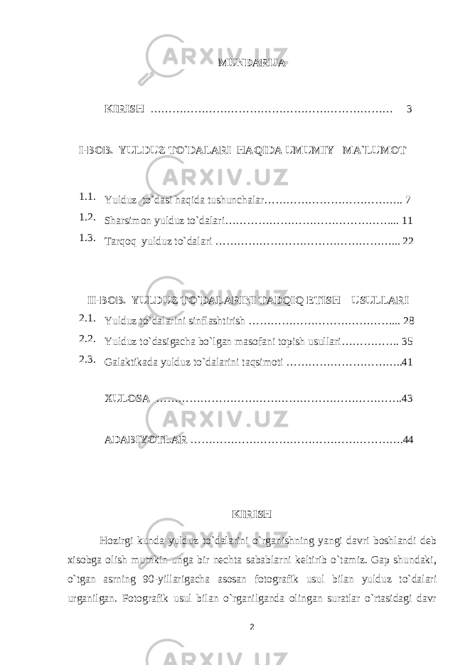 MUNDARIJA KIRISH ………………………………………………………… 3 I - BOB . YULDUZ TO`DALARI H A Q IDA UMUMIY MA`LUMOT 1. 1 . Y u lduz to`dasi h a q ida tushunchalar ……………………………….. 7 1.2. Sharsimon yulduz to`dalari……………………………………….. . 11 1.3. Tarqoq yulduz to`dalari …………………………………………... 22 II-BOB. YULDUZ TO`DALARINI TADQIQ ETISH USULLARI 2.1. Yulduz to`dalarini sinflashtirish ………………………………….. . 28 2.2. Yulduz to`dasigacha bo`lgan masofani topish usullari……………. 3 5 2.3. Galaktikada yulduz to`dalarini taqsimoti …………………………..41 XULOSA ……………………………………………………… …. 4 3 ADABIYOTLAR ………………………………………………… . 4 4 KIRISH Hozirgi kunda yulduz to`dalarini o`rganishning yangi davri boshlandi deb xisobga olish mumkin unga bir nechta sabablarni keltirib o`tamiz. Gap shundaki, o`tgan asrning 90-yillarigacha asosan fot o grafik usul bilan yulduz to`dalari urganilgan. Fotografik usul bilan o`rganilganda olingan suratlar o`rtasidagi davr 2 