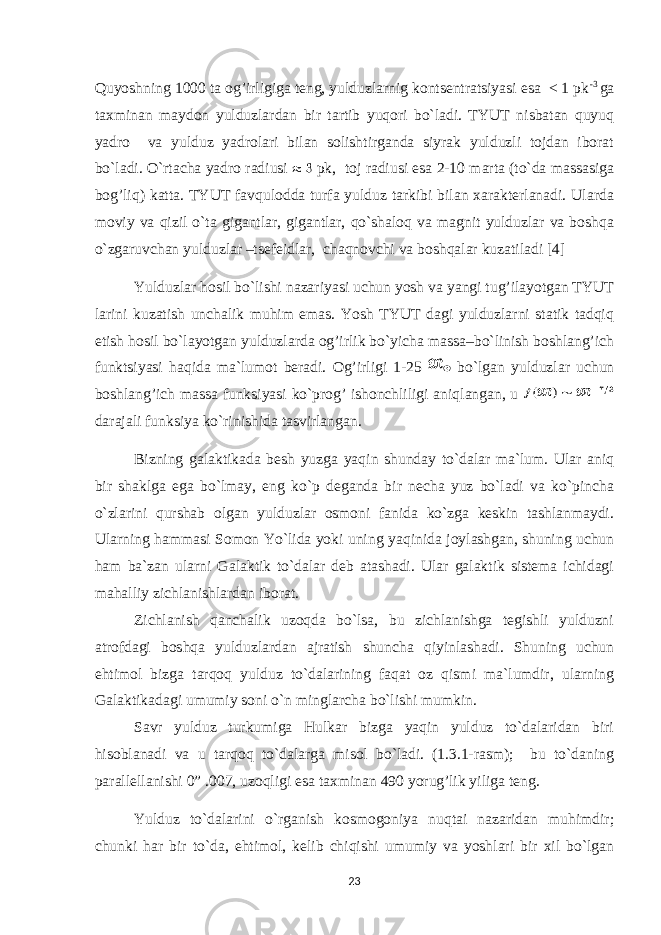 Quyoshning 1000 ta og’irligiga teng, yulduzlarnig kontsentratsiyasi esa < 1 pk -3 ga taxminan maydon yulduzlardan bir tartib yuqori bo`ladi. TYUT nisbatan quyuq yadro va yulduz yadrolari bilan solishtirganda siyrak yulduzli tojdan iborat bo`ladi. O`rtacha yadro radiusi pk, toj radiusi esa 2-10 marta (to`da massasiga bo g’ li q ) katta. TYUT favqulodda turfa yulduz tarkibi bilan xarakterlanadi. Ularda moviy va qizil o`ta gigantlar, gigantlar, qo`shaloq va magnit yulduzlar va boshqa o`zgaruvchan yulduzlar –tsefeidlar, chaqnovchi va boshqalar kuzatiladi [4] Yulduzlar hosil bo`lishi nazariyasi uchun yosh va yangi tug’ilayotgan TYUT larini kuzatish unchalik muhim emas. Yosh TYUT dagi yulduzlarni statik tadqiq etish hosil bo`layotgan yulduzlarda og’irlik bo`yicha massa–bo`linish boshlang’ich funktsiyasi haqida ma`lumot beradi. Og’irligi 1-25 bo`lgan yulduzlar uchun boshlang’ich massa funksiyasi ko`prog’ ishonchliligi aniqlangan, u darajali funksiya ko`rinishida tasvirlangan. Bizning galaktikada besh yuzga ya q in shunday to`dalar ma`lum. Ular aniq bir shaklga ega bo`lmay, eng ko`p deganda bir necha yuz bo`ladi va ko`pincha o`zlarini qurshab olgan yulduzlar osmoni fanida ko`zga keskin tashlanmaydi. Ularning h ammasi Somon Yo`lida yoki uning ya q inida joylashgan, shuning uchun h am ba`zan ularni Galaktik to`dalar deb atashadi. Ular galaktik sistema ichidagi mahalliy zichlanishlardan iborat. Zichlanish qanchalik uzoqda bo`lsa, bu zichlanishga tegishli yulduzni atrofdagi boshqa yulduzlardan ajratish shuncha qiyinlashadi. Shuning uchun ehtimol bizga tarqoq yulduz to`dalarining faqat oz qismi ma`lumdir, ularning Galaktikadagi umumiy soni o`n minglarcha bo`lishi mumkin. Savr yulduz turkumiga Hulkar bizga yaqin yulduz to`dalaridan biri hisoblanadi va u tarqoq to`dalarga misol bo`ladi. (1.3.1-rasm); bu to`daning parallellanishi 0” .007, uzoqligi esa taxminan 490 yorug’lik yiliga teng. Yulduz to`dalarini o`rganish kosmogoniya nuqtai nazaridan muhimdir; chunki har bir to`da, ehtimol, kelib chiqishi umumiy va yoshlari bir xil bo`lgan 23 