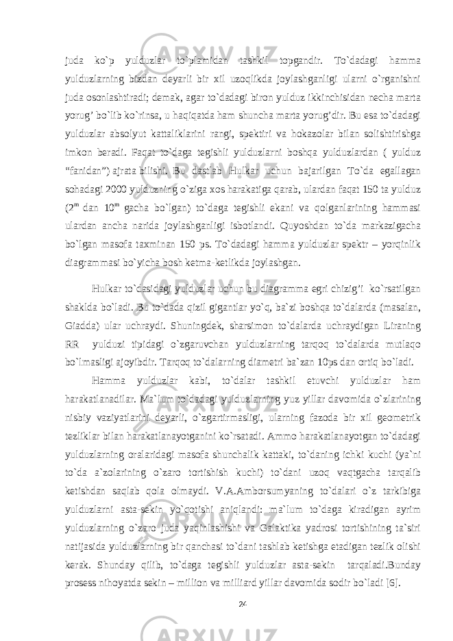 juda ko`p yulduzlar to`plamidan tashkil topgandir. To`dadagi hamma yulduzlarning bizdan deyarli bir xil uzoqlikda joylashganligi ularni o`rganishni juda osonlashtiradi; demak, agar to`dadagi biron yulduz ikkinchisidan necha marta yorug’ bo`lib ko`rinsa, u haqiqatda ham shuncha marta yorug’dir. Bu esa to`dadagi yulduzlar absolyut kattaliklarini rangi, spektiri va h okazolar bilan solishtirishga imkon beradi. Faqat to`daga tegishli yulduzlarni boshqa yulduzlardan ( yulduz “fanidan”) ajrata bilishi. Bu dastlab Hulkar uchun bajarilgan To`da egallagan sohadagi 2000 yulduzning o`ziga xos harakatiga qarab, ulardan faqat 150 ta yulduz (2 m dan 10 m gacha bo`lgan) to`daga tegishli ekani va qolganlarining hammasi ulardan ancha narida joylashganligi isbotlandi. Quyoshdan to`da markazigacha bo`lgan masofa taxminan 150 ps. To`dadagi hamma yulduzlar spektr – yorqinlik diagrammasi bo`yicha bosh ketma-ketlikda joylashgan. Hulkar to`dasidagi yulduzlar uchun bu diagramma egri chizig’i ko`rsatilgan shaklda bo`ladi. Bu to`dada qizil gigantlar yo`q, ba`zi boshqa to`dalarda (masalan, Giadda) ular uchraydi. Shuningdek, sharsimon to`dalarda uchraydigan Liraning RR yulduzi tipidagi o`zgaruvchan yulduzlarning tarqoq to`dalarda mutlaqo bo`lmasligi ajoyibdir. Tar q o q to`dalarning diametri ba`zan 10ps dan orti q bo`ladi. Hamma yulduzlar kabi, to`dalar tashkil etuvchi yulduzlar ham harakatlanadilar. Ma`lum to`dadagi yulduzlarning yuz yillar davomida o`zlarining nisbiy vaziyatlarini deyarli, o`zgartirmasligi, ularning fazoda bir xil geometrik tezliklar bilan harakatlanayotganini ko`rsatadi. Ammo harakatlanayotgan to`dadagi yulduzlarning oralaridagi masofa shunchalik kattaki, to`daning ichki kuchi (ya`ni to`da a`zolarining o`zaro tortishish kuchi) to`dani uzoq vaqtgacha tarqalib ketishdan saqlab qola olmaydi. V.A.Amborsumyaning to`dalari o`z tarkibiga yulduzlarni asta-sekin yo`qotishi aniqlandi: ma`lum to`daga kiradigan ayrim yulduzlarning o`zaro juda yaqinlashishi va Galaktika yadrosi tortishining ta`siri natijasida yulduzlarning bir qanchasi to`dani tashlab ketishga etadigan tezlik olishi kerak. Shunday qilib, to`daga tegishli yulduzlar asta-sekin tarqaladi.Bunday prosess nihoyatda sekin – million va milliard yillar davomida sodir bo`ladi [6]. 24 