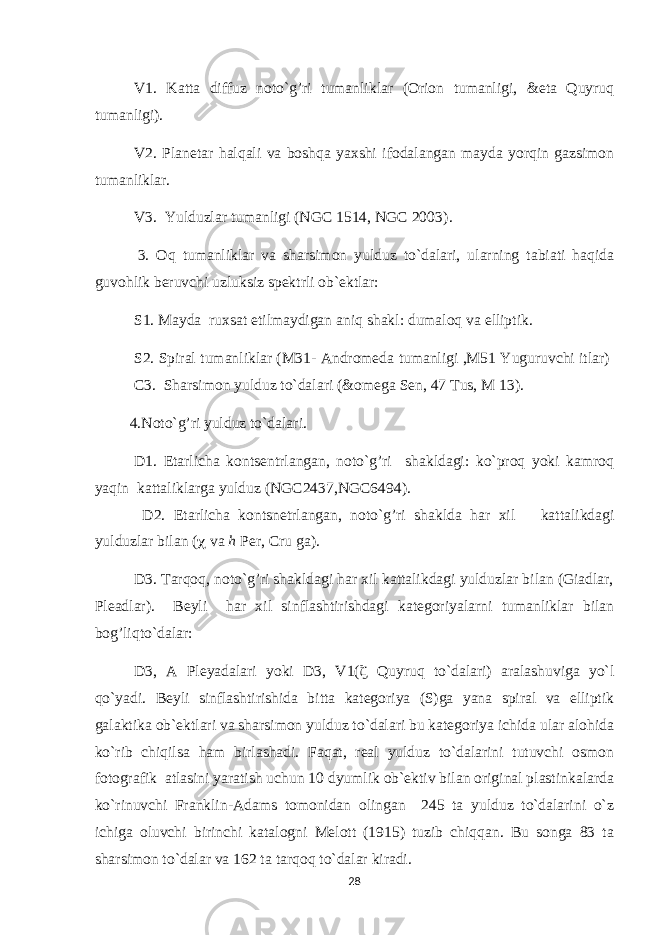 V1. Katta diffuz noto`g’ri tumanliklar (Orion tumanligi, &eta Quyruq tumanligi). V2. Planetar halqali va boshqa yaxshi ifodalangan mayda yorqin gazsimon tumanliklar. V3. Yulduzlar tumanligi (NGC 1514, NGC 2003) . 3. Oq tumanliklar va sharsimon yulduz to`dalari, ularning tabiati haqida guvohlik beruvchi uzluksiz spektrli ob`ektlar: S1. Mayda ruxsat etilmaydigan aniq shakl: dumaloq va elliptik. S2. Spiral tumanliklar (M31- Andromeda tumanligi ,M51 Yuguruvchi itlar) C3. Sharsimon yulduz to`dalari (&omega Sen, 47 Tus, M 13 ). 4 . Noto` g’ ri yuldu z to`dala ri. D1. Etarlicha kontsentrlangan, noto`g’ri shakldagi: ko`proq yoki kamroq yaqin kattaliklarga yulduz (NGC2437,NGC6494) . D2. Etarlicha kontsnetrlangan, noto` g’ ri shaklda h ar xil kattalikdagi yulduzlar bilan (  va h Per, Cru ga) . D3. Tarqoq, noto`g’ri shakldagi har xil kattalikdagi yulduzlar bilan (Giadlar, Pleadlar). Beyli har xil sinflashtirishdagi kategoriyalarni tumanliklar bilan bog’liqto`dalar: D3, A Pleyadalari yoki D3, V1(  Quyruq to`dalari) aralashuviga yo`l qo`yadi. Beyli sinflashtirishida bitta kategoriya (S)ga yana spiral va elliptik galaktika ob`ektlari va sharsimon yulduz to`dalari bu kategoriya ichida ular alohida ko`rib chiqilsa ham birlashadi. Faqat, real yulduz to`dalarini tutuvchi osmon fotografik atlasini yaratish uchun 10 dyumlik ob`ektiv bilan original plastinkalarda ko`rinuvchi Franklin-Adams tomonidan olingan 245 ta yulduz to`dalarini o`z ichiga oluvchi birinchi katalogni Melott (1915) tuzib chiqqan. Bu songa 83 ta sharsimon to`dalar va 162 ta tar q o q to`dalar kiradi. 28 