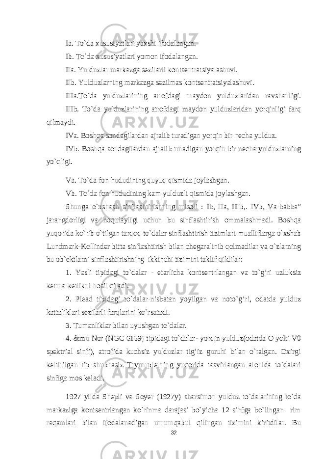 Ia. To`da xususiyatlari yaxshi ifodalangan. Ib. To`da xususiyatlari yomon ifodalangan. IIa. Yulduzlar markazga sezilarli kontsentratsiyalashuvi. IIb. Yulduzlarning markazga sezilmas kontsentratsiyalashuvi . IIIa.To`da yulduzlarining atrofdagi maydon yulduzlaridan ravshanligi. IIIb. To`da yulduzlarining atrofdagi maydon yulduzlaridan yorqinligi farq qilmaydi. IVa. Boshqa sondagilardan ajralib turadigan yorqin bir necha yulduz. IVb. Boshqa sondagilardan ajralib turadigan yorqin bir necha yulduzlarning yo`qligi. Va. To`da fon h ududining q uyu q q ismida joylashgan. Vb. To`da fon h ududining kam yulduzli q ismida joylashgan. Shunga o`xshash sinflashtirishning misoli : Ib, IIa, IIIb,. IVb, Va-babba” jarangdorligi va no q ulayligi uchun bu sinflashtirish ommalashmadi. Boshqa yuqorida ko`rib o`tilgan tarqoq to`dalar sinflashtirish tizimlari mualliflarga o`xshab Lundmark-Kollinder bitta sinflashtirish bilan chegaralinib qolmadilar va o`zlarning bu ob`ektlarni sinflashtirishning ikkinchi tizimini taklif qildilar: 1. Yasli tipidagi to`dalar - etarlicha kontsentrlangan va to`g’ri uzluksiz ketma-ketlikni hosil qiladi. 2. Plead tipidagi to`dalar-nisbatan yoyilgan va noto`g’ri, odatda yulduz kattaliklari sezilarli farqlarini ko`rsatadi. 3. Tumanliklar bilan uyushgan to`dalar. 4. &mu Nor (NGC 6169) tipidagi to`dalar- yorqin yulduz(odatda O yoki V0 spektrial sinfi), atrofida kuchsiz yulduzlar tig’iz guruhi bilan o`ralgan. Oxirgi keltirilgan tip shubhasiz Tryumplerning yuqorida tasvirlangan alohida to`dalari sinfiga mos keladi. 1927 yilda Shepli va Soyer (1927y) sharsimon yulduz to`dalarining to`da markaziga kontsentrlangan ko`rinma darajasi bo`yicha 12 sinfga bo`lingan rim ra q amlari bilan ifodalanadigan umum q abul q ilingan tizimini kiritdilar. Bu 32 