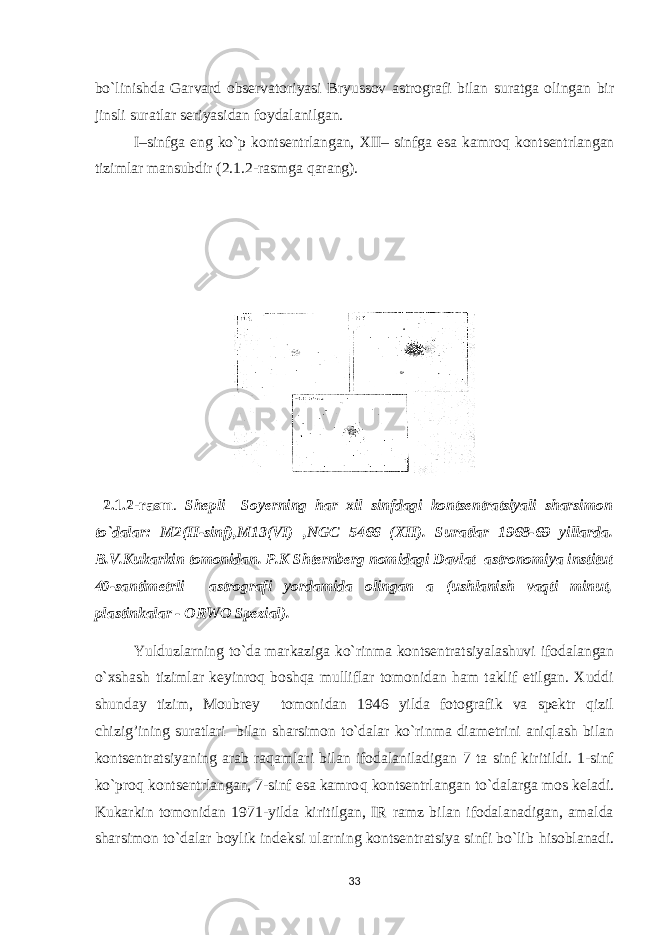 bo`linishda Garvard observatoriyasi Bryussov astrografi bilan suratga olingan bir jinsli suratlar seriyasidan foydalanilgan. I–sinfga eng ko`p kontsentrlangan, XII– sinfga esa kamro q kontsentrlangan tizimlar mansubdir (2.1.2-rasmga q arang). 2.1.2-rasm . S h epli –Soyerning h ar xil sinfdagi kontsentratsiyali sharsimon to`dalar: M2(II-sinf),M13(VI) , NGC 5466 (XII). Suratlar 1968-69 yillarda. B.V.Kukarkin tomonidan. P.K Shternberg nomidagi Davlat astronomiya institut 40-santimetrli astrografi yordamida olingan a (ushlanish vaqti minut, plastinkalar - ORWO Spezial). Yulduzlarning to`da markaziga ko`rinma kontsentratsiyalashuvi ifodalangan o`xshash tizimlar keyinroq boshqa mulliflar tomonidan ham taklif etilgan. Xuddi shunday tizim, Moubrey tomonidan 1946 yilda fotografik va spektr qizil chizig’ining suratlari bilan sharsimon to`dalar ko`rinma diametrini aniqlash bilan kontsentratsiyaning arab raqamlari bilan ifodalaniladigan 7 ta sinf kiritildi. 1-sinf ko`pro q kontsentrlangan, 7-sinf esa kamro q kontsentrlangan to`dalarga mos keladi. Kukarkin tomonidan 1971-yilda kiritilgan, IR ramz bilan ifodalanadigan, amalda sharsimon to`dalar boylik indeksi ularning kontsentratsiya sinfi bo`lib h isoblanadi. 33 