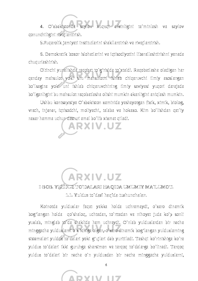 4. O`zbekistonda saylov xuquqi erkinligini ta`minlash va saylov qonunchiligini rivojlantirish. 5.Fuqarolik jamiyati institutlarini shakllantirish va rivojlantirish. 6. Demokratik bozor islohatlarini va iqtisodiyotini liberallashtirishni yanada chuqurlashirish. Oltinchi yunalishda ra q obat to` g’ risida to`xtaldi. Raqobatlasha oladigan har qanday mahsulot yoki shu mahsulotni ishlab chiqaruvchi ilmiy asoslangan bo`lsagina yoki uni ishlab chiqaruvchining ilmiy saviyasi yuqori darajada bo`lganligini bu mahsulot raqobatlasha olishi mumkin ekanligini aniqlash mumkin. Ushbu kontseptsiya O`zbekiston zaminida yashayotgan fizik, ximik, biolog, vrach, injener, iqtisodchi, moliyachi, talaba va hokazo. Kim bo`lishdan qat`iy nazar h amma uchun dasturi amal bo`lib xizmat q iladi. I-BOB. YULDUZ T O` DALARI H A Q IDA UMUMIY MA`LUMOT. 1.1. Y u lduz to`dasi h a q ida tushunchalar . Koinotda yulduzlar faqat yakka holda uchramaydi, o`zaro dinamik bog’langan holda qo`shaloq, uchtadan, to`rttadan va nihoyat juda ko`p sonli yuzlab, minglab to`da shaklida ham uchraydi. O`nlab yulduzlardan bir necha minggacha yulduzlarni o`z ichiga olgan, o`zaro dinamik bog’langan yulduzlarning sistemalari yulduz to`dalari yoki g’ujlari deb yuritiladi. Tash q i ko`rinishiga ko`ra yulduz to`dalari ikki guru h ga sharsimon va tar q o q to`dalarga bo`linadi. Tarqoq yulduz to`dalari bir necha o`n yulduzdan bir necha minggacha yulduzlarni, 6 