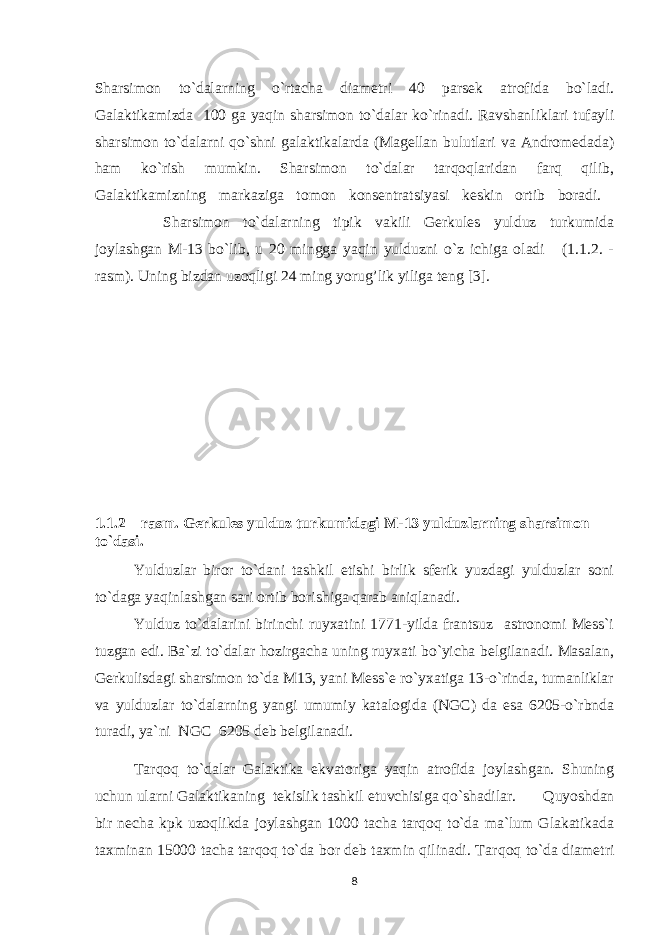 S h arsimon to`dalarning o`rtacha diametri 40 parsek atrofida bo`ladi. Galaktikamizda 100 ga yaqin sharsimon to`dalar ko`rinadi. Ravshanliklari tufayli sharsimon to`dalarni qo`shni galaktikalarda (Magellan bulutlari va Andromedada) h am ko`rish mumkin. Sharsimon to`dalar tarqoqlaridan farq qilib, Galaktikamizning markaziga tomon konsentratsiyasi keskin ortib boradi. Sharsimon to`dalarning tipik vakili Gerkules yulduz turkumida joylashgan M-13 bo`lib, u 20 mingga yaqin yulduzni o`z ichiga oladi (1.1.2. - rasm). Uning bizdan uzoqligi 24 ming yorug’lik yiliga teng [3]. 1.1.2 – rasm. Gerkules yulduz turkumidagi M-13 yulduzlarning sharsimon to`dasi. Yulduzlar biror to`dani tashkil etishi birlik sferik yuzdagi yulduzlar soni to`daga yaqinlashgan sari ortib borishiga qarab aniqlanadi. Y u lduz to`dalarini birinchi ruyxatini 1771-yilda frantsuz astronomi Mess`i tuzgan edi. Ba`zi to`dalar h ozirgacha uning ruyxati bo`yicha belgilanadi. Masalan, Gerkulisdagi sharsimon to`da M13, yani Mess`e ro`yxatiga 13-o`rinda, tumanliklar va yulduzlar to`dalarning yangi umumiy katalogida (NGC) da esa 6205-o`rbnda turadi, ya`ni NGC 6205 deb belgilanadi. Tarqoq to`dalar Galaktika ekvatoriga yaqin atrofida joylashgan. Shuning uchun ularni Galaktikaning tekislik tashkil etuvchisiga qo`shadilar. Quyoshdan bir necha kpk uzoqlikda joylashgan 1000 tacha tarqoq to`da ma`lum Glakatikada taxminan 15000 tacha tarqoq to`da bor deb taxmin qilinadi. Tar q o q to`da diametri 8 