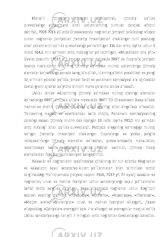 Manzilli ijtimoiy himoyani kuchaytirish, ijtimoiy qo`llab quvvatlashga ehtiyojmand aholi qatlamlarining turmush darajasi sifatini oshirish, 2008-2013 yillarda O`zbekistonda nogironlar jamiyati tarkibidagi viloyat tuman nogironlar jamiyatlari jismoniy imkoniyatlari cheklangan turli yoshdagi aholi qatlamlarini qo`llab quvvatlashga yo`naltirilgan 135 dan ortiq loyiha uchun 1 mlard 614,5 mln so`mdan ortiq mablag`lar yo`naltirilgan. «Mustahkam oila yili» Davlat dasturini (2012 yil) amalga oshirish doirasida NNT va fuqarolik jamiyati boshqa institutlarini aholining ijtimoiy ko`makka muhtoj qatlamlariga ijtimoiy xizmatlar ko`rsatishga yanada keng jalb qilish, ularning sifatini yaxshilash va yangi ish o`rinlari yaratish yo`lida jamoat fondi va parlament komissiyasi o`z tajribasida davlat granti ajratish bo`yicha birinchi marta qo`shma tanlov o`tkazdi. Ushbu tanlov «Aholininig ijtimoiy ko`makka muhtoj qismiga xizmatlar ko`rsatishga NNT larni jalb qilish» mavzusida BMT TD O`zbekiston Respublikasi mehnat va aholini ijtimoiy muhofaza qilish vazirligi bilan birgalikda o`tkazildi. Tanlovning maqsad va vazifalaridan kelib chiqib, Parlament komissiyasining qaroriga asosan ijtimoiy muhim deb topilgan 19 nafar loyiha 280,0 mln so`mdan ortiq mablag` bilan qo`llab-quvvatlandi. Natijada o`zganing ko`magiga muhtoj bo`lgan jismoniy imkoniyati cheklangan fuqarolarga va yakka yolg`iz nafaqaxo`rlarga ijtimoiy xizmatlar ko`rsatish, protez-ortopedik mahsulotlar, reabilitatsiya texnik vositalarini ishlab chiqish oshirildi, ijtimoiy tibbiy xizmatlardan foydalanish imkoniyati kengaytirildi. Keksalar va nogironlarni reabilitatsiya qilishning bir turi sifatida Nogironlar va keksalarni bepul sanatoriya-kurort yo`llanmalari bilan ta`minlash tartibi to`g`risida‖gi Yo`riqnomada (ro`yxat raqami 2356, 2012 yil 27 aprel) keksalar va nogironlar, urush va mehnat faxriylari uchun sanatoriylarga bepul yo`llanmalar berish tartibi belgilab qo`yilgan. Respublikamizda nogironlar uchun Sog`liqni saqlash vazirligi tizimida «Tovoqsoy», «Oltiariq», «Kosonsoy», «Taxiatosh», «Marjon suvi», «Nuroniylar» urush va mehnat faxriylari sihatgohi, Jizzax viloyatidagi «Qariyalar» oromgohi kabi 7 ta sihatgoh va oromgohlar mavjud bo`lib Ushbu sanatoriyalarga har yili 7 mingdan ortiq nogironlar davolanishga boradilar. 