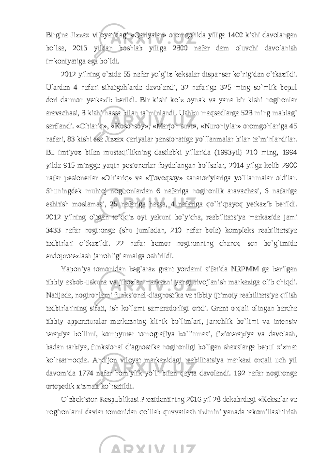 Birgina Jizzax viloyatidagi «Qariyalar» oromgohida yiliga 1400 kishi davolangan bo`lsa, 2013 yildan boshlab yiliga 2800 nafar dam oluvchi davolanish imkoniyatiga ega bo`ldi. 2012 yilning o`zida 55 nafar yolg`iz keksalar dispanser ko`rigidan o`tkazildi. Ulardan 4 nafari sihatgohlarda davolandi, 32 nafariga 325 ming so`mlik bepul dori-darmon yetkazib berildi. Bir kishi ko`z oynak va yana bir kishi nogironlar aravachasi, 8 kishi hassa bilan ta`minlandi. Ushbu maqsadlarga 528 ming mablag` sarflandi. «Oltiariq», «Kosonsoy», «Marjon suvi», «Nuroniylar» oromgohlariga 45 nafari, 83 kishi esa Jizzax qariyalar pansionatiga yo`llanmalar bilan ta`minlandilar. Bu imtiyoz bilan mustaqillikning dastlabki yillarida (1993yil) 210 ming, 1994 yilda 915 mingga yaqin pesionerlar foydalangan bo`lsalar, 2014 yilga kelib 2900 nafar pesionerlar «Oltiariq» va «Tovoqsoy» sanatoriylariga yo`llanmalar oldilar. Shuningdek muhtoj nogironlardan 6 nafariga nogironlik aravachasi, 6 nafariga eshitish moslamasi, 25 nafariga hassa, 4 nafariga qo`ltiqtayoq yetkazib berildi. 2012 yilning o`tgan to`qqiz oyi yakuni bo`yicha, reabilitatsiya markazida jami 3433 nafar nogironga (shu jumladan, 210 nafar bola) kompleks reabilitatsiya tadbirlari o`tkazildi. 22 nafar bemor nogironning chanoq son bo`g`imida endoprotezlash jarrohligi amalga oshirildi. Yaponiya tomonidan beg`araz grant yordami sifatida NRPMM ga berilgan tibbiy asbob-uskuna va jihozlar markazni yangi rivojlanish markaziga olib chiqdi. Natijada, nogironlarni funksional-diagnostika va tibbiy ijtimoiy reabilitatsiya qilish tadbirlarining sifati, ish ko`lami samaradorligi ortdi. Grant orqali olingan barcha tibbiy apparaturalar markazning klinik bo`limlari, jarrohlik bo`limi va intensiv terapiya bo`limi, kompyuter tomografiya bo`linmasi, fizioterapiya va davolash, badan tarbiya, funksional diagnostika nogironligi bo`lgan shaxslarga bepul xizmat ko`rsatmoqda. Andijon viloyat markazidagi reabilitatsiya markazi orqali uch yil davomida 1774 nafar homiylik yo`li bilan qayta davolandi. 192 nafar nogironga ortopedik xizmati ko`rsatildi. O`zbekiston Respublikasi Prezidentining 2016 yil 28 dekabrdagi «Keksalar va nogironlarni davlat tomonidan qo`llab-quvvatlash tizimini yanada takomillashtirish 