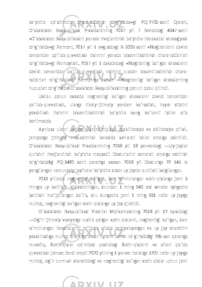 bo`yicha qo`shimcha chora-tadbirlar to`g`risida»gi PQ-2705-sonli Qarori, O`zbekiston Respublikasi Prezidentining 2017 yil 7 fevraldagi 4947-sonli «O`zbekiston Respublikasini yanada rivojlantirish bo`yicha Harakatlar strategiyasi to`g`risida»gi Farmoni, 2017 yil 1 avgustdagi R-5006-sonli «Nogironlarni davlat tomonidan qo`llab-quvvatlash tizimini yanada takomillashtirish chora-tadbirlari to`g`risida»gi Farmoyishi, 2017 yil 1 dekabrdagi «Nogironligi bo`lgan shaxslarni davlat tomonidan qo`llab-quvvatlash tizimini tubdan takomillashtirish chora- tadbirlari to`g`risida»gi Farmoniga asosan ―Nogironligi bo`lgan shaxslarning huquqlari to`g`risida‖ O`zbekiston Respublikasining qonuni qabul qilindi. Ushbu qonun asosida nogironligi bo`lgan shaxslarni davlat tomonidan qo`llab-quvvatlash, ularga tibbiy-ijtimoiy yordam ko`rsatish, hayot sifatini yaxshilash tizimini takomillashtirish bo`yicha keng ko`lamli ishlar olib borilmoqda. Ayniqsa ularni uy-joy bilan ta`minlash, reabilitatsiya va abilitatsiya qilish, jamiyatga ijtimoiy moslashtirish borasida samarali ishlar amalga oshirildi. O`zbekiston Respublikasi Prezidentining 2018 yil 18 yanvardagi ―Uy-joylar qurishni rivojlantirish bo`yicha maqsadli Dasturlarini samarali amalga oshirish to`g`risida‖gi PQ-3480 sonli qaroriga asosan 2018 yil Dasturiga 22 145 ta yangilangan namunaviy loyihalar bo`yicha arzon uy-joylar qurilishi belgilangan. 2019 yillarda nogironligi bo`lgan, kam ta`minlangan xotin-qizlarga jami 3 mingta uy berilishi rejalashtirilgan, shundan 1 ming 640 tasi sentabr oyigacha berilishi mo`ljallangan bo`lib, shu kungacha jami 1 ming 691 nafar uy-joyga muhtoj, nogironligi bo`lgan xotin-qizlarga uy-joy ajratildi. O`zbekiston Respublikasi Vazirlar Mahkamasining 2018 yil 12 apreldagi ―Og`ir ijtimoiy vaziyatga tushib qolgan xotin-qizlarni, nogironligi bo`lgan, kam ta`minlangan farzandlarini to`liqsiz oilada tarbiyalayotgan va uy joy sharoitini yaxshilashga muhtoj onalarga arzon uylarni berish to`g`risida‖gi 285-son qaroriga muvofiq, Xotin-qizlar qo`mitasi qoshidagi Xotin-qizlarni va oilani qo`lab quvvatlash jamoat fondi orqali 2020 yilning 1 yanvar holatiga 1207 nafar uy-joyga muhtoj, og`ir turmush sharoitidagi va nogironligi bo`lgan xotin-qizlar uchun jami 