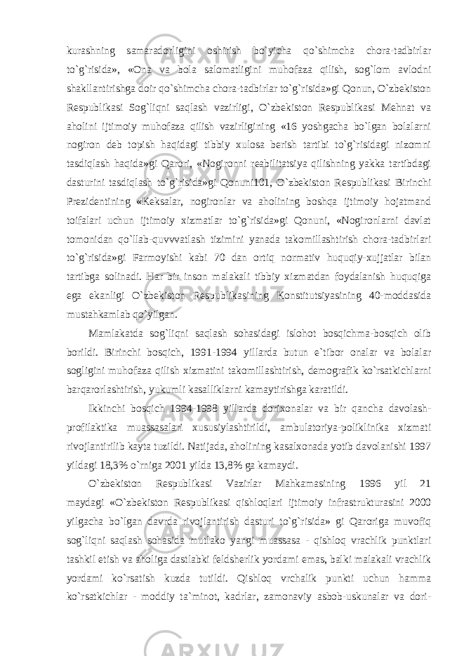 kurashning samaradorligini oshirish bo`yicha qo`shimcha chora-tadbirlar to`g`risida», «Ona va bola salomatligini muhofaza qilish, sog`lom avlodni shakllantirishga doir qo`shimcha chora-tadbirlar to`g`risida»gi Qonun, O`zbekiston Respublikasi Sog`liqni saqlash vazirligi, O`zbekiston Respublikasi Mehnat va aholini ijtimoiy muhofaza qilish vazirligining «16 yoshgacha bo`lgan bolalarni nogiron deb topish haqidagi tibbiy xulosa berish tartibi to`g`risidagi nizomni tasdiqlash haqida»gi Qarori, «Nogironni reabilitatsiya qilishning yakka tartibdagi dasturini tasdiqlash to`g`risida»gi Qonuni101, O`zbekiston Respublikasi Birinchi Prezidentining «Keksalar, nogironlar va aholining boshqa ijtimoiy hojatmand toifalari uchun ijtimoiy xizmatlar to`g`risida»gi Qonuni, «Nogironlarni davlat tomonidan qo`llab-quvvvatlash tizimini yanada takomillashtirish chora-tadbirlari to`g`risida»gi Farmoyishi kabi 70 dan ortiq normativ huquqiy-xujjatlar bilan tartibga solinadi. Har bir inson malakali tibbiy xizmatdan foydalanish huquqiga ega ekanligi O`zbekiston Respublikasining Konstitutsiyasining 40-moddasida mustahkamlab qo`yilgan. Mamlakatda sog`liqni saqlash sohasidagi islohot bosqichma-bosqich olib borildi. Birinchi bosqich, 1991-1994 yillarda butun e`tibor onalar va bolalar sogligini muhofaza qilish xizmatini takomillashtirish, demografik ko`rsatkichlarni barqarorlashtirish, yukumli kasalliklarni kamaytirishga karatildi. Ikkinchi bosqich 1994-1998 yillarda dorixonalar va bir qancha davolash- profilaktika muassasalari xususiylashtirildi, ambulatoriya-poliklinika xizmati rivojlantirilib kayta tuzildi. Natijada, aholining kasalxonada yotib davolanishi 1997 yildagi 18,3% o`rniga 2001 yilda 13,8% ga kamaydi. O`zbekiston Respublikasi Vazirlar Mahkamasining 1996 yil 21 maydagi «O`zbekiston Respublikasi qishloqlari ijtimoiy infrastrukturasini 2000 yilgacha bo`lgan davrda rivojlantirish dasturi to`g`risida» gi Qaroriga muvofiq sog`liqni saqlash sohasida mutlako yangi muassasa - qishloq vrachlik punktlari tashkil etish va aholiga dastlabki feldsherlik yordami emas, balki malakali vrachlik yordami ko`rsatish kuzda tutildi. Qishloq vrchalik punkti uchun hamma ko`rsatkichlar - moddiy ta`minot, kadrlar, zamonaviy asbob-uskunalar va dori- 