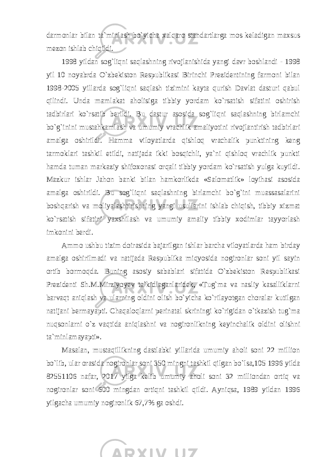 darmonlar bilan ta`minlash bo`yicha xalqaro standartlarga mos keladigan maxsus mezon ishlab chiqildi. 1998 yildan sog`liqni saqlashning rivojlanishida yangi davr boshlandi - 1998 yil 10 noyabrda O`zbekiston Respublikasi Birinchi Prezidentining farmoni bilan 1998-2005 yillarda sog`liqni saqlash tizimini kayta qurish Davlat dasturi qabul qilindi. Unda mamlakat aholisiga tibbiy yordam ko`rsatish sifatini oshirish tadbirlari ko`rsatib berildi. Bu dastur asosida sog`liqni saqlashning birlamchi bo`g`inini mustahkamlash va umumiy vrachlik amaliyotini rivojlantirish tadbirlari amalga oshirildi. Hamma viloyatlarda qishloq vrachalik punktining keng tarmoklari tashkil etildi, natijada ikki bosqichli, ya`ni qishloq vrachlik punkti hamda tuman markaziy shifoxonasi orqali tibbiy yordam ko`rsatish yulga kuyildi. Mazkur ishlar Jahon banki bilan hamkorlikda «Salomatlik» loyihasi asosida amalga oshirildi. Bu sog`liqni saqlashning birlamchi bo`g`ini muassasalarini boshqarish va moliyalashtirishning yangi usullarini ishlab chiqish, tibbiy xizmat ko`rsatish sifatini yaxshilash va umumiy amaliy tibbiy xodimlar tayyorlash imkonini berdi. Ammo ushbu tizim doirasida bajarilgan ishlar barcha viloyatlarda ham birday amalga oshirilmadi va natijada Respublika miqyosida nogironlar soni yil sayin ortib bormoqda. Buning asosiy sabablari sifatida O`zbekiston Respublikasi Prezidenti Sh.M.Mirziyoyev ta`kidlaganlaridek, «Tug`ma va nasliy kasalliklarni barvaqt aniqlash va ularning oldini olish bo`yicha ko`rilayotgan choralar kutilgan natijani bermayapti. Chaqaloqlarni perinatal skriningi ko`rigidan o`tkazish tug`ma nuqsonlarni o`z vaqtida aniqlashni va nogironlikning keyinchalik oldini olishni ta`minlamayapti». Masalan, mustaqillikning dastlabki yillarida umumiy aholi soni 22 million bo`lib, ular orasida nogironlar soni 350 mingni tashkil qilgan bo`lsa,105 1996 yilda 82551106 nafar, 2017 yilga kelib umumiy aholi soni 32 milliondan ortiq va nogironlar soni 600 mingdan ortiqni tashkil qildi. Ayniqsa, 1989 yildan 1996 yilgacha umumiy nogironlik 67,7% ga oshdi. 