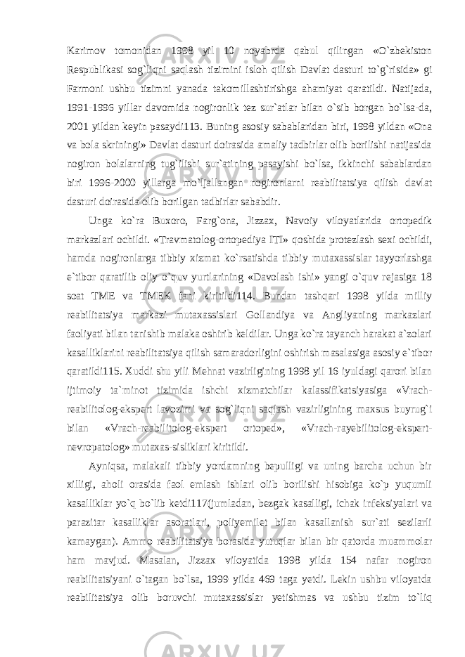 Karimov tomonidan 1998 yil 10 noyabrda qabul qilingan «O`zbekiston Respublikasi sog`liqni saqlash tizimini isloh qilish Davlat dasturi to`g`risida» gi Farmoni ushbu tizimni yanada takomillashtirishga ahamiyat qaratildi. Natijada, 1991-1996 yillar davomida nogironlik tez sur`atlar bilan o`sib borgan bo`lsa-da, 2001 yildan keyin pasaydi113. Buning asosiy sabablaridan biri, 1998 yildan «Ona va bola skriningi» Davlat dasturi doirasida amaliy tadbirlar olib borilishi natijasida nogiron bolalarning tug`ilishi sur`atining pasayishi bo`lsa, ikkinchi sabablardan biri 1996-2000 yillarga mo`ljallangan nogironlarni reabilitatsiya qilish davlat dasturi doirasida olib borilgan tadbirlar sababdir. Unga ko`ra Buxoro, Farg`ona, Jizzax, Navoiy viloyatlarida ortopedik markazlari ochildi. «Travmatolog-ortopediya ITI» qoshida protezlash sexi ochildi, hamda nogironlarga tibbiy xizmat ko`rsatishda tibbiy mutaxassislar tayyorlashga e`tibor qaratilib oliy o`quv yurtlarining «Davolash ishi» yangi o`quv rejasiga 18 soat TME va TMEK fani kiritildi114. Bundan tashqari 1998 yilda milliy reabilitatsiya markazi mutaxassislari Gollandiya va Angliyaning markazlari faoliyati bilan tanishib malaka oshirib keldilar. Unga ko`ra tayanch harakat a`zolari kasalliklarini reabilitatsiya qilish samaradorligini oshirish masalasiga asosiy e`tibor qaratildi115. Xuddi shu yili Mehnat vazirligining 1998 yil 16 iyuldagi qarori bilan ijtimoiy ta`minot tizimida ishchi xizmatchilar kalassifikatsiyasiga «Vrach- reabilitolog-ekspert lavozimi va sog`liqni saqlash vazirligining maxsus buyrug`i bilan «Vrach-reabilitolog-ekspert ortoped», «Vrach-rayebilitolog-ekspert- nevropatolog» mutaxas-sisliklari kiritildi. Ayniqsa, malakali tibbiy yordamning bepulligi va uning barcha uchun bir xilligi, aholi orasida faol emlash ishlari olib borilishi hisobiga ko`p yuqumli kasalliklar yo`q bo`lib ketdi117(jumladan, bezgak kasalligi, ichak infeksiyalari va parazitar kasalliklar asoratlari, poliyemilet bilan kasallanish sur`ati sezilarli kamaygan). Ammo reabilitatsiya borasida yutuqlar bilan bir qatorda muammolar ham mavjud. Masalan, Jizzax viloyatida 1998 yilda 154 nafar nogiron reabilitatsiyani o`tagan bo`lsa, 1999 yilda 469 taga yetdi. Lekin ushbu viloyatda reabilitatsiya olib boruvchi mutaxassislar yetishmas va ushbu tizim to`liq 