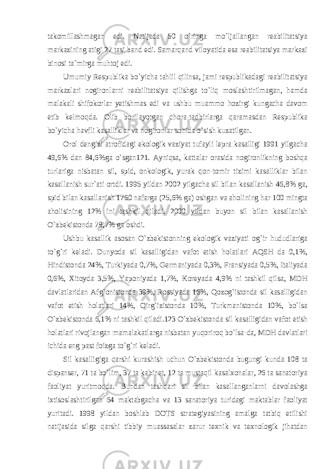 takomillashmagan edi. Natijada 50 o`ringa mo`ljallangan reabilitatsiya markazining atigi 27 tasi band edi. Samarqand viloyatida esa reabilitatsiya markazi binosi ta`mirga muhtoj edi. Umumiy Respublika bo`yicha tahlil qilinsa, jami respublikadagi reabilitatsiya markazlari nogironlarni reabilitatsiya qilishga to`liq moslashtirilmagan, hamda malakali shifokorlar yetishmas edi va ushbu muammo hozirgi kungacha davom etib kelmoqda. Olib borilayotgan chora-tadbirlarga qaramasdan Respublika bo`yicha havfli kasalliklar va nogironlar sonida o`sish kuzatilgan. Orol dengizi atrofidagi ekologik vaziyat tufayli lepra kasalligi 1991 yilgacha 49,6% dan 84,6%ga o`sgan121. Ayniqsa, kattalar orasida nogironlikning boshqa turlariga nisbatan sil, spid, onkologik, yurak qon-tomir tizimi kasalliklar bilan kasallanish sur`ati ortdi. 1995 yildan 2002 yilgacha sil bilan kasallanish 46,8% ga, spid bilan kasallanish 1760 nafarga (25,6% ga) oshgan va aholining har 100 mingta aholisining 12% ini tashkil qiladi. 2000 yildan buyon sil bilan kasallanish O`zbekistonda 78,7% ga oshdi. Ushbu kasallik asosan O`zbekistonning ekologik vaziyati og`ir hududlariga to`g`ri keladi. Dunyoda sil kasalligidan vafot etish holatlari AQSH da 0,1%, Hindistonda 24%, Turkiyada 0,7%, Germaniyada 0,3%, Fransiyada 0,5%, Italiyada 0,6%, Xitoyda 3,5%, Yaponiyada 1,7%, Koreyada 4,9% ni tashkil qilsa, MDH davlatlaridan Afg`onistonda 39%, Rossiyada 16%, Qozog`istonda sil kasalligidan vafot etish holatlari 14%, Qirg`izistonda 10%, Turkmanistonda 10%, bo`lsa O`zbekistonda 6,1% ni tashkil qiladi.123 O`zbekistonda sil kasalligidan vafot etish holatlari rivojlangan mamalakatlarga nisbatan yuqoriroq bo`lsa-da, MDH davlatlari ichida eng past foizga to`g`ri keladi. Sil kasalligiga qarshi kurashish uchun O`zbekistonda bugungi kunda 108 ta dispanser, 71 ta bo`lim, 37 ta kabinet, 12 ta mustaqil kasalxonalar, 26 ta sanatoriya faoliyat yuritmoqda. Bundan tashqari sil bilan kasallanganlarni davolashga ixtisoslashtirilgan 64 maktabgacha va 13 sanatoriya turidagi maktablar faoliyat yuritadi. 1998 yildan boshlab DOTS strategiyasining amalga tatbiq etilishi natijasida silga qarshi tibbiy muassasalar zarur texnik va texnologik jihatdan 