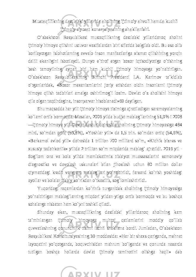 Mustaqillikning dastlabki yillarida aholining ijtimoiy ahvoli hamda kuchli ijtimoiy siyosat konsepsiyasining shakllanishi . O`zbekiston Respublikasi mustaqillikning dastlabki yillaridanoq aholini ijtimoiy himoya qilishni ustuvor vazifalardan biri sifatida belgilab oldi. Bu esa olib borilayotgan islohotlarning avvalo inson manfaatlariga xizmat qilishining yorqin dalili ekanligini isbotlaydi. Dunyo e`tirof etgan bozor iqtisodiyotiga o`tishning besh tamoyilning aynan biri ham kuchli ijtimoiy himoyaga yo`naltirilgan. O`zbekiston Respublikasining Birinchi Prezidenti I.A. Karimov ta`kidlab o`tganlaridek, «Bozor mexanizmlarini joriy etishdan oldin insonlarni ijtimoiy himoya qilish tadbirlari amalga oshirilmog`i lozim. Davlat o`z aholisini himoya qila olgan taqdirdagina, insonparvar hisoblanadi»69 deyilgan. Shu maqsadda har yili ijtimoiy himoya tizimiga ajratiladigan saramoyalarning ko`lami ortib bormoqda. Masalan, 2006 yilda budjet mablag`larining 51,9% i 2008 ―Ijtimoiy himoya yili Davlat dasturi doirasida aholining ijtimoiy himoyasiga 484 mlrd, so`mdan ortiq (53,8%), «Yoshlar yili» da 1,5 trln. so`mdan ortiq (54,6%), «Barkamol avlod yili» doirasida 1 trillion 700 milliard so`m, «Kichik biznes va xususiy tadbirkorlik» yilida 2 trillion so`m miqdorida mablag` ajratildi. 2016 yil - Sog`lom ona va bola yilida mamlakatimiz tibbiyot muassasalarini zamonaviy diagnostika va davolash uskunalari bilan jihozlash uchun 80 million dollar qiymatidagi kredit va grant mablag`lari yo`naltirildi, farzand ko`rish yoshidagi ayollar va bolalar tibbiy ko`rikdan o`tkazilib, sog`lomlashtirildi. Yuqoridagi raqamlardan ko`rinib turganidek aholining ijtimoiy himoyasiga yo`naltirilgan mablag`larning miqdori yildan-yilga ortib bormoqda va bu boshqa sohalarga nisbatan ham ko`pni tashkil qiladi. Shunday ekan, mustaqillikning dastlabki yillaridanoq aholining kam ta`minlangan ijtimoiy himoyaga muhtoj qatlamlarini moddiy qo`llab quvvatlashning qonunchilik tizimi izchil shakllana bordi. Jumladan, O`zbekiston Respublikasi Konstitutsiyasining 39-moddasida: «Har bir shaxs qariganda, mehnat layoqatini yo`qotganda, boquvchisidan mahrum bo`lganda va qonunda nazarda tutilgan boshqa hollarda davlat ijtimoiy taminotini olishga haqli» deb 