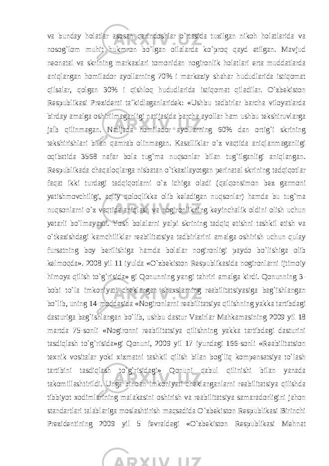 va bunday holatlar asosan qarindoshlar o`rtasida tuzilgan nikoh holatlarida va nosog`lom muhit hukmron bo`lgan oilalarda ko`proq qayd etilgan. Mavjud neonatal va skrining markazlari tomonidan nogironlik holatlari erta muddatlarda aniqlangan homilador ayollarning 70% i markaziy shahar hududlarida istiqomat qilsalar, qolgan 30% i qishloq hududlarida istiqomat qiladilar. O`zbekiston Respublikasi Prezidenti ta`kidlaganlaridek: «Ushbu tadbirlar barcha viloyatlarda birday amalga oshirilmaganligi natijasida barcha ayollar ham ushbu tekshiruvlarga jalb qilinmagan. Natijada homilador ayollarning 60% dan ortig`i skrining tekshirishlari bilan qamrab olinmagan. Kasalliklar o`z vaqtida aniqlanmaganligi oqibatida 3568 nafar bola tug`ma nuqsonlar bilan tug`ilganligi aniqlangan. Respublikada chaqaloqlarga nisbatan o`tkazilayotgan perinatal skrining tadqiqotlar faqat ikki turdagi tadqiqotlarni o`z ichiga oladi (qalqonsimon bez garmoni yetishmovchiligi, aqliy qoloqlikka olib keladigan nuqsonlar) hamda bu tug`ma nuqsonlarni o`z vaqtida aniqlash va nogironlikning keyinchalik oldini olish uchun yetarli bo`lmayapti. Yosh bolalarni yalpi skrining tadqiq etishni tashkil etish va o`tkazishdagi kamchiliklar reabilitatsiya tadbirlarini amalga oshirish uchun qulay fursatning boy berilishiga hamda bolalar nogironligi paydo bo`lishiga olib kelmoqda». 2008 yil 11 iyulda «O`zbekiston Respublikasida nogironlarni ijtimoiy himoya qilish to`g`risida» gi Qonunning yangi tahriri amalga kirdi. Qonunning 3- bobi to`la imkoniyati cheklangan shaxslarning reabilitatsiyasiga bag`ishlangan bo`lib, uning 14-moddasida «Nogironlarni reabilitatsiya qilishning yakka tartibdagi dasturiga bag`ishlangan bo`lib, ushbu dastur Vazirlar Mahkamasining 2009 yil 18 martda 75-sonli «Nogironni reabilitatsiya qilishning yakka tartibdagi dasturini tasdiqlash to`g`risida»gi Qonuni, 2009 yil 17 iyundagi 166-sonli «Reabilitatsion texnik vositalar yoki xizmatni tashkil qilish bilan bog`liq kompensatsiya to`lash tartibini tasdiqlash to`g`risidagi» Qonuni qabul qilinishi bilan yanada takomillashtirildi. Unga binoan imkoniyati cheklanganlarni reabilitatsiya qilishda tibbiyot xodimlarining malakasini oshirish va reabilitatsiya samaradorligini jahon standartlari talablariga moslashtirish maqsadida O`zbekiston Respublikasi Birinchi Prezidentining 2009 yil 5 fevraldagi «O`zbekiston Respublikasi Mehnat 