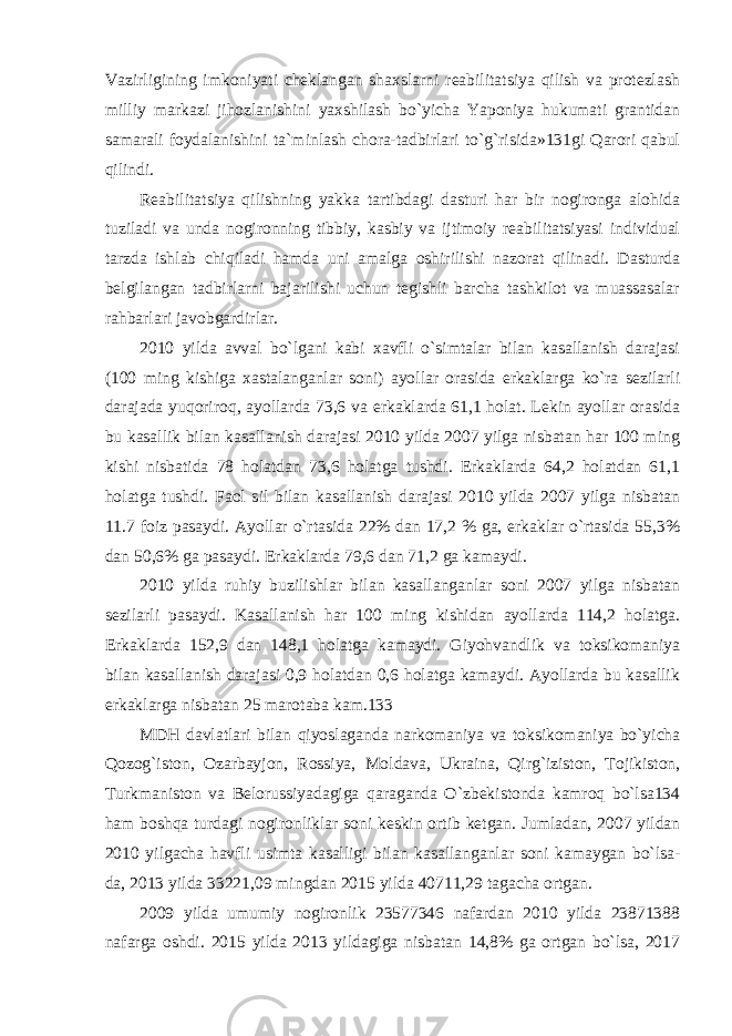 Vazirligining imkoniyati cheklangan shaxslarni reabilitatsiya qilish va protezlash milliy markazi jihozlanishini yaxshilash bo`yicha Yaponiya hukumati grantidan samarali foydalanishini ta`minlash chora-tadbirlari to`g`risida»131gi Qarori qabul qilindi. Reabilitatsiya qilishning yakka tartibdagi dasturi har bir nogironga alohida tuziladi va unda nogironning tibbiy, kasbiy va ijtimoiy reabilitatsiyasi individual tarzda ishlab chiqiladi hamda uni amalga oshirilishi nazorat qilinadi. Dasturda belgilangan tadbirlarni bajarilishi uchun tegishli barcha tashkilot va muassasalar rahbarlari javobgardirlar. 2010 yilda avval bo`lgani kabi xavfli o`simtalar bilan kasallanish darajasi (100 ming kishiga xastalanganlar soni) ayollar orasida erkaklarga ko`ra sezilarli darajada yuqoriroq, ayollarda 73,6 va erkaklarda 61,1 holat. Lekin ayollar orasida bu kasallik bilan kasallanish darajasi 2010 yilda 2007 yilga nisbatan har 100 ming kishi nisbatida 78 holatdan 73,6 holatga tushdi. Erkaklarda 64,2 holatdan 61,1 holatga tushdi. Faol sil bilan kasallanish darajasi 2010 yilda 2007 yilga nisbatan 11.7 foiz pasaydi. Ayollar o`rtasida 22% dan 17,2 % ga, erkaklar o`rtasida 55,3% dan 50,6% ga pasaydi. Erkaklarda 79,6 dan 71,2 ga kamaydi. 2010 yilda ruhiy buzilishlar bilan kasallanganlar soni 2007 yilga nisbatan sezilarli pasaydi. Kasallanish har 100 ming kishidan ayollarda 114,2 holatga. Erkaklarda 152,9 dan 148,1 holatga kamaydi. Giyohvandlik va toksikomaniya bilan kasallanish darajasi 0,9 holatdan 0,6 holatga kamaydi. Ayollarda bu kasallik erkaklarga nisbatan 25 marotaba kam.133 MDH davlatlari bilan qiyoslaganda narkomaniya va toksikomaniya bo`yicha Qozog`iston, Ozarbayjon, Rossiya, Moldava, Ukraina, Qirg`iziston, Tojikiston, Turkmaniston va Belorussiyadagiga qaraganda O`zbekistonda kamroq bo`lsa134 ham boshqa turdagi nogironliklar soni keskin ortib ketgan. Jumladan, 2007 yildan 2010 yilgacha havfli usimta kasalligi bilan kasallanganlar soni kamaygan bo`lsa- da, 2013 yilda 33221,09 mingdan 2015 yilda 40711,29 tagacha ortgan. 2009 yilda umumiy nogironlik 23577346 nafardan 2010 yilda 23871388 nafarga oshdi. 2015 yilda 2013 yildagiga nisbatan 14,8% ga ortgan bo`lsa, 2017 