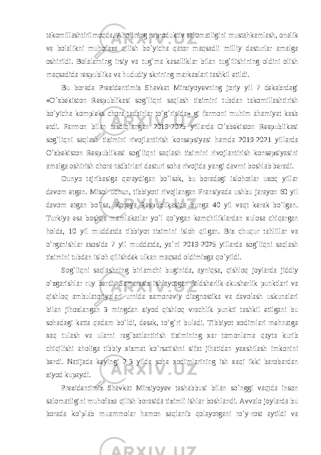 takomillashtirilmoqda. Aholining reproduktiv salomatligini mustahkamlash, onalik va bolalikni muhofaza qilish bo`yicha qator maqsadli milliy dasturlar amalga oshirildi. Bolalarning irsiy va tug`ma kasalliklar bilan tug`ilishining oldini olish maqsadida respublika va hududiy skrining markazlari tashkil etildi. Bu borada Prezidentimiz Shavkat Mirziyoyevning joriy yil 7 dekabrdagi «O`zbekiston Respublikasi sog`liqni saqlash tizimini tubdan takomillashtirish bo`yicha kompleks chora-tadbirlar to`g`risida» gi farmoni muhim ahamiyat kasb etdi. Farmon bilan tasdiqlangan 2019-2025 yillarda O`zbekiston Respublikasi sog`liqni saqlash tizimini rivojlantirish konsepsiyasi hamda 2019-2021 yillarda O`zbekiston Respublikasi sog`liqni saqlash tizimini rivojlantirish konsepsiyasini amalga oshirish chora-tadbirlari dasturi soha rivojida yangi davrni boshlab beradi. Dunyo tajribasiga qaraydigan bo`lsak, bu boradagi islohotlar uzoq yillar davom etgan. Misol uchun, tibbiyoti rivojlangan Fransiyada ushbu jarayon 60 yil davom etgan bo`lsa, Koreya Respublikasida bunga 40 yil vaqt kerak bo`lgan. Turkiya esa boshqa mamlakatlar yo`l qo`ygan kamchiliklardan xulosa chiqargan holda, 10 yil muddatda tibbiyot tizimini isloh qilgan. Biz chuqur tahlillar va o`rganishlar asosida 7 yil muddatda, ya`ni 2019-2025 yillarda sog`liqni saqlash tizimini tubdan isloh qilishdek ulkan maqsad oldimizga qo`yildi. Sog`liqni saqlashning birlamchi buginida, ayniqsa, qishloq joylarda jiddiy o`zgarishlar ruy berdi. Samarasiz ishlayotgan feldsherlik-akusherlik punktlari va qishloq ambulatoriyalari urnida zamonaviy diagnostika va davolash uskunalari bilan jihozlangan 3 mingdan ziyod qishloq vrachlik punkti tashkil etilgani bu sohadagi katta qadam bo`ldi, desak, to`g`ri buladi. Tibbiyot xodimlari mehnatga xaq tulash va ularni rag`batlantirish tizimining xar tomonlama qayta kurib chiqilishi aholiga tibbiy xizmat ko`rsatishni sifat jihatidan yaxshilash imkonini berdi. Natijada keyingi 2-3 yilda soha xodimlarining ish xaqi ikki barobardan ziyod kupaydi. Prezidentimiz Shavkat Mirziyoyev tashabbusi bilan so`nggi vaqtda inson salomatligini muhofaza qilish borasida tizimli ishlar boshlandi. Avvalo joylarda bu borada ko`plab muammolar hamon saqlanib qolayotgani ro`y-rost aytildi va 