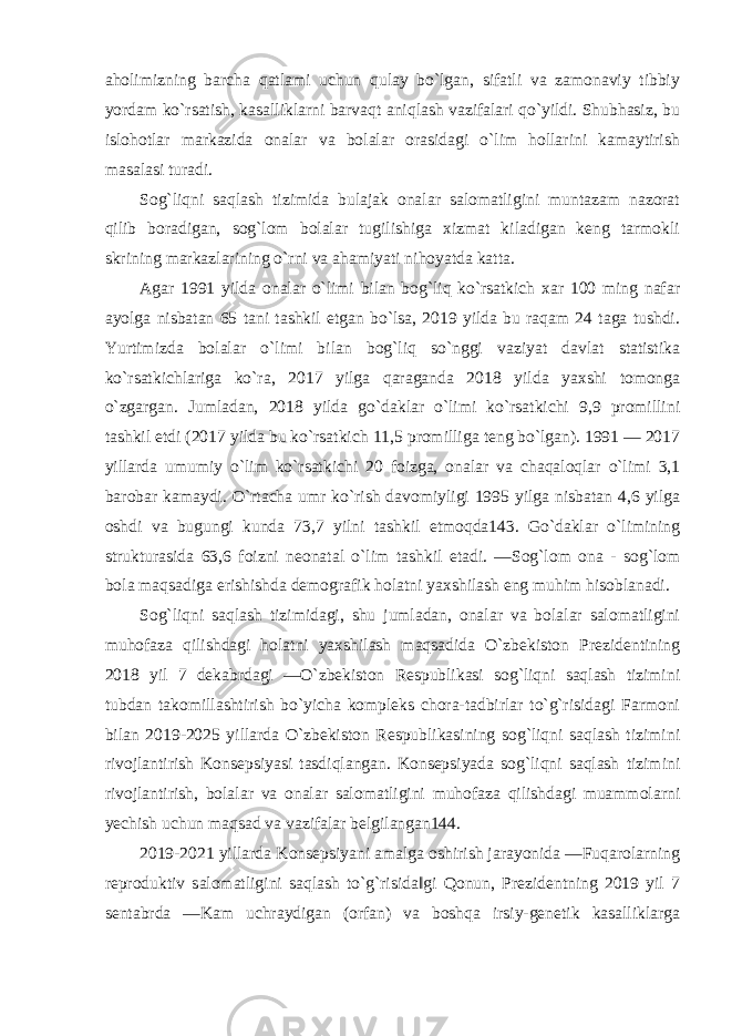 aholimizning barcha qatlami uchun qulay bo`lgan, sifatli va zamonaviy tibbiy yordam ko`rsatish, kasalliklarni barvaqt aniqlash vazifalari qo`yildi. Shubhasiz, bu islohotlar markazida onalar va bolalar orasidagi o`lim hollarini kamaytirish masalasi turadi. Sog`liqni saqlash tizimida bulajak onalar salomatligini muntazam nazorat qilib boradigan, sog`lom bolalar tugilishiga xizmat kiladigan keng tarmokli skrining markazlarining o`rni va ahamiyati nihoyatda katta. Agar 1991 yilda onalar o`limi bilan bog`liq ko`rsatkich xar 100 ming nafar ayolga nisbatan 65 tani tashkil etgan bo`lsa, 2019 yilda bu raqam 24 taga tushdi. Yurtimizda bolalar o`limi bilan bog`liq so`nggi vaziyat davlat statistika ko`rsatkichlariga ko`ra, 2017 yilga qaraganda 2018 yilda yaxshi tomonga o`zgargan. Jumladan, 2018 yilda go`daklar o`limi ko`rsatkichi 9,9 promillini tashkil etdi (2017 yilda bu ko`rsatkich 11,5 promilliga teng bo`lgan). 1991 — 2017 yillarda umumiy o`lim ko`rsatkichi 20 foizga, onalar va chaqaloqlar o`limi 3,1 barobar kamaydi. O`rtacha umr ko`rish davomiyligi 1995 yilga nisbatan 4,6 yilga oshdi va bugungi kunda 73,7 yilni tashkil etmoqda143. Go`daklar o`limining strukturasida 63,6 foizni neonatal o`lim tashkil etadi. ―Sog`lom ona - sog`lom bola maqsadiga erishishda demografik holatni yaxshilash eng muhim hisoblanadi. Sog`liqni saqlash tizimidagi, shu jumladan, onalar va bolalar salomatligini muhofaza qilishdagi holatni yaxshilash maqsadida O`zbekiston Prezidentining 2018 yil 7 dekabrdagi ―O`zbekiston Respublikasi sog`liqni saqlash tizimini tubdan takomillashtirish bo`yicha kompleks chora-tadbirlar to`g`risidagi Farmoni bilan 2019-2025 yillarda O`zbekiston Respublikasining sog`liqni saqlash tizimini rivojlantirish Konsepsiyasi tasdiqlangan. Konsepsiyada sog`liqni saqlash tizimini rivojlantirish, bolalar va onalar salomatligini muhofaza qilishdagi muammolarni yechish uchun maqsad va vazifalar belgilangan144. 2019-2021 yillarda Konsepsiyani amalga oshirish jarayonida ―Fuqarolarning reproduktiv salomatligini saqlash to`g`risida‖gi Qonun, Prezidentning 2019 yil 7 sentabrda ―Kam uchraydigan (orfan) va boshqa irsiy-genetik kasalliklarga 