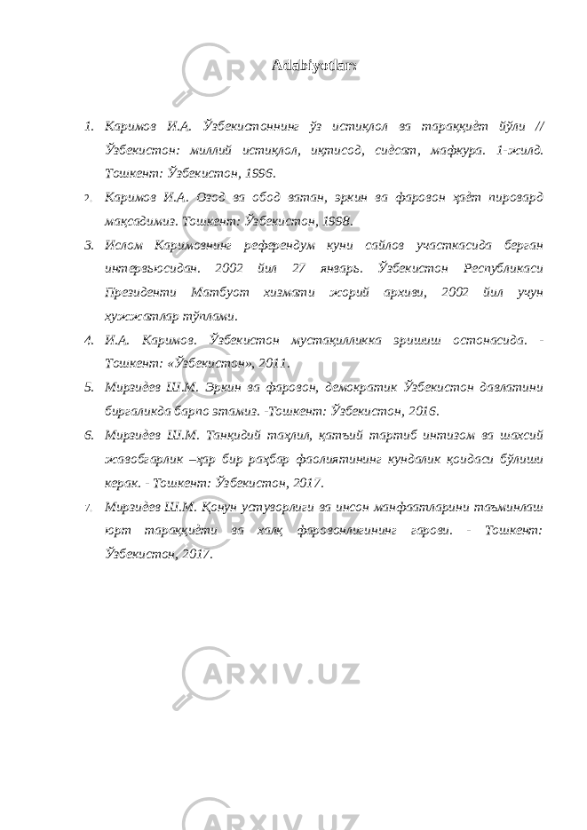 Adabiyotlar: 1. Каримов И.А. Ўзбекистоннинг ўз истиқлол ва тараққиѐт йўли // Ўзбекистон: миллий истиқлол, иқтисод, сиѐсат, мафкура. 1-жилд. Тошкент: Ўзбекистон, 1996. 2. Каримов И.А. Озод ва обод ватан, эркин ва фаровон ҳаѐт пировард мақсадимиз. Тошкент: Ўзбекистон, 1998. 3. Ислом Каримовнинг референдум куни сайлов участкасида берган интервьюсидан. 2002 йил 27 январь. Ўзбекистон Республикаси Президенти Матбуот хизмати жорий архиви, 2002 йил учун хужжатлар тўплами. 4. И.А. Каримов. Ўзбекистон мустақилликка эришиш остонасида. - Тошкент: «Ўзбекистон», 2011. 5. Мирзиѐев Ш.М. Эркин ва фаровон, демократик Ўзбекистон давлатини биргаликда барпо этамиз. -Тошкент: Ўзбекистон, 2016. 6. Мирзиѐев Ш.М. Танқидий таҳлил, қатъий тартиб интизом ва шахсий жавобгарлик –ҳар бир раҳбар фаолиятининг кундалик қоидаси бўлиши керак. - Тошкент: Ўзбекистон, 2017. 7. Mирзиѐев Ш.М. Қонун устуворлиги ва инсон манфаатларини таъминлаш юрт тараққиѐти ва халқ фаровонлигининг гарови. - Тошкент: Ўзбекистон, 2017. 