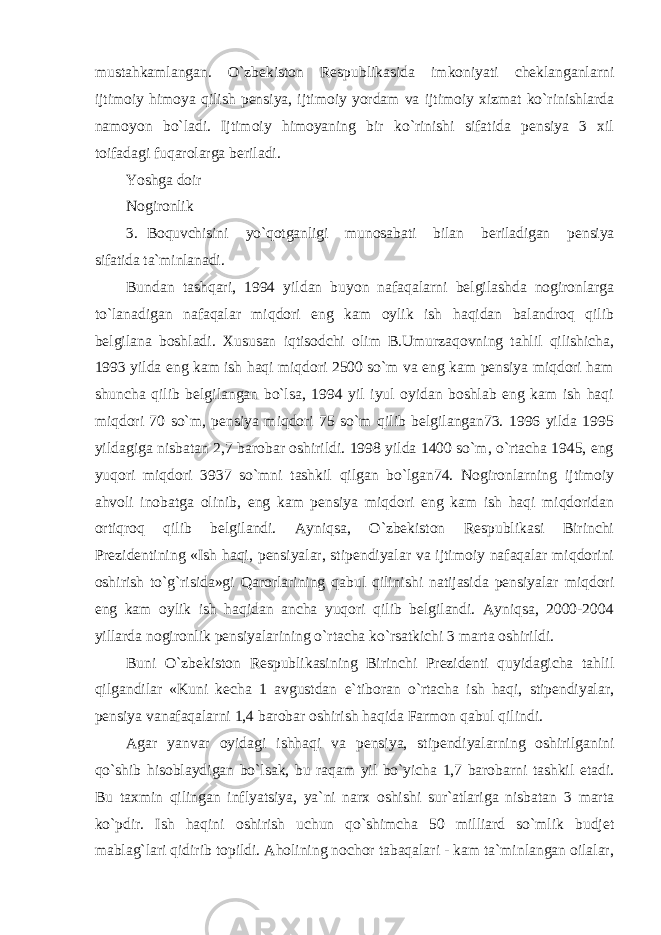 mustahkamlangan. O`zbekiston Respublikasida imkoniyati cheklanganlarni ijtimoiy himoya qilish pensiya, ijtimoiy yordam va ijtimoiy xizmat ko`rinishlarda namoyon bo`ladi. Ijtimoiy himoyaning bir ko`rinishi sifatida pensiya 3 xil toifadagi fuqarolarga beriladi. Yoshga doir Nogironlik 3. Boquvchisini yo`qotganligi munosabati bilan beriladigan pensiya sifatida ta`minlanadi. Bundan tashqari, 1994 yildan buyon nafaqalarni belgilashda nogironlarga to`lanadigan nafaqalar miqdori eng kam oylik ish haqidan balandroq qilib belgilana boshladi. Xususan iqtisodchi olim B.Umurzaqovning tahlil qilishicha, 1993 yilda eng kam ish haqi miqdori 2500 so`m va eng kam pensiya miqdori ham shuncha qilib belgilangan bo`lsa, 1994 yil iyul oyidan boshlab eng kam ish haqi miqdori 70 so`m, pensiya miqdori 75 so`m qilib belgilangan73. 1996 yilda 1995 yildagiga nisbatan 2,7 barobar oshirildi. 1998 yilda 1400 so`m, o`rtacha 1945, eng yuqori miqdori 3937 so`mni tashkil qilgan bo`lgan74. Nogironlarning ijtimoiy ahvoli inobatga olinib, eng kam pensiya miqdori eng kam ish haqi miqdoridan ortiqroq qilib belgilandi. Ayniqsa, O`zbekiston Respublikasi Birinchi Prezidentining «Ish haqi, pensiyalar, stipendiyalar va ijtimoiy nafaqalar miqdorini oshirish to`g`risida»gi Qarorlarining qabul qilinishi natijasida pensiyalar miqdori eng kam oylik ish haqidan ancha yuqori qilib belgilandi. Ayniqsa, 2000-2004 yillarda nogironlik pensiyalarining o`rtacha ko`rsatkichi 3 marta oshirildi. Buni O`zbekiston Respublikasining Birinchi Prezidenti quyidagicha tahlil qilgandilar «Kuni kecha 1 avgustdan e`tiboran o`rtacha ish haqi, stipendiyalar, pensiya vanafaqalarni 1,4 barobar oshirish haqida Farmon qabul qilindi. Agar yanvar oyidagi ishhaqi va pensiya, stipendiyalarning oshirilganini qo`shib hisoblaydigan bo`lsak, bu raqam yil bo`yicha 1,7 barobarni tashkil etadi. Bu taxmin qilingan inflyatsiya, ya`ni narx oshishi sur`atlariga nisbatan 3 marta ko`pdir. Ish haqini oshirish uchun qo`shimcha 50 milliard so`mlik budjet mablag`lari qidirib topildi. Aholining nochor tabaqalari - kam ta`minlangan oilalar, 