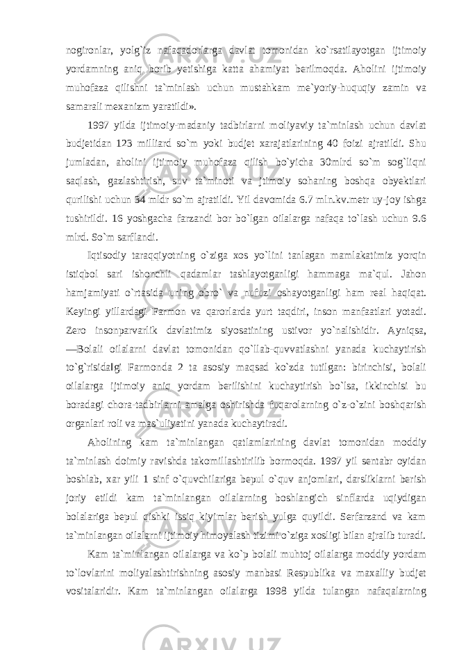 nogironlar, yolg`iz nafaqadorlarga davlat tomonidan ko`rsatilayotgan ijtimoiy yordamning aniq borib yetishiga katta ahamiyat berilmoqda. Aholini ijtimoiy muhofaza qilishni ta`minlash uchun mustahkam me`yoriy-huquqiy zamin va samarali mexanizm yaratildi». 1997 yilda ijtimoiy-madaniy tadbirlarni moliyaviy ta`minlash uchun davlat budjetidan 123 milliard so`m yoki budjet xarajatlarining 40 foizi ajratildi. Shu jumladan, aholini ijtimoiy muhofaza qilish bo`yicha 30mlrd so`m sog`liqni saqlash, gazlashtirish, suv ta`minoti va jtimoiy sohaning boshqa obyektlari qurilishi uchun 34 mldr so`m ajratildi. Yil davomida 6.7 mln.kv.metr uy-joy ishga tushirildi. 16 yoshgacha farzandi bor bo`lgan oilalarga nafaqa to`lash uchun 9.6 mlrd. So`m sarflandi. Iqtisodiy taraqqiyotning o`ziga xos yo`lini tanlagan mamlakatimiz yorqin istiqbol sari ishonchli qadamlar tashlayotganligi hammaga ma`qul. Jahon hamjamiyati o`rtasida uning obro` va nufuzi oshayotganligi ham real haqiqat. Keyingi yillardagi Farmon va qarorlarda yurt taqdiri, inson manfaatlari yotadi. Zero insonparvarlik davlatimiz siyosatining ustivor yo`nalishidir. Ayniqsa, ―Bolali oilalarni davlat tomonidan qo`llab-quvvatlashni yanada kuchaytirish to`g`risida‖gi Farmonda 2 ta asosiy maqsad ko`zda tutilgan: birinchisi, bolali oilalarga ijtimoiy aniq yordam berilishini kuchaytirish bo`lsa, ikkinchisi bu boradagi chora-tadbirlarni amalga oshirishda fuqarolarning o`z-o`zini boshqarish organlari roli va mas`uliyatini yanada kuchaytiradi. Aholining kam ta`minlangan qatlamlarining davlat tomonidan moddiy ta`minlash doimiy ravishda takomillashtirilib bormoqda. 1997 yil sentabr oyidan boshlab, xar yili 1 sinf o`quvchilariga bepul o`quv anjomlari, darsliklarni berish joriy etildi kam ta`minlangan oilalarning boshlangich sinflarda uqiydigan bolalariga bepul qishki issiq kiyimlar berish yulga quyildi. Serfarzand va kam ta`minlangan oilalarni ijtimoiy himoyalash tizimi o`ziga xosligi bilan ajralib turadi. Kam ta`minlangan oilalarga va ko`p bolali muhtoj oilalarga moddiy yordam to`lovlarini moliyalashtirishning asosiy manbasi Respublika va maxalliy budjet vositalaridir. Kam ta`minlangan oilalarga 1998 yilda tulangan nafaqalarning 