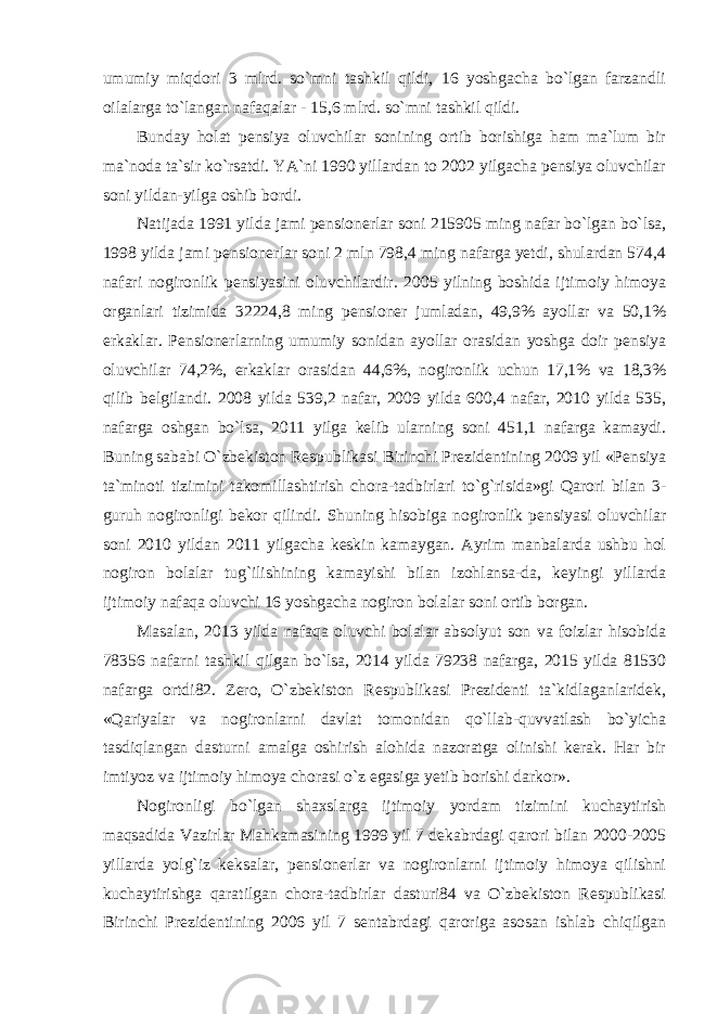 umumiy miqdori 3 mlrd. so`mni tashkil qildi, 16 yoshgacha bo`lgan farzandli oilalarga to`langan nafaqalar - 15,6 mlrd. so`mni tashkil qildi. Bunday holat pensiya oluvchilar sonining ortib borishiga ham ma`lum bir ma`noda ta`sir ko`rsatdi. YA`ni 1990 yillardan to 2002 yilgacha pensiya oluvchilar soni yildan-yilga oshib bordi. Natijada 1991 yilda jami pensionerlar soni 215905 ming nafar bo`lgan bo`lsa, 1998 yilda jami pensionerlar soni 2 mln 798,4 ming nafarga yetdi, shulardan 574,4 nafari nogironlik pensiyasini oluvchilardir. 2005 yilning boshida ijtimoiy himoya organlari tizimida 32224,8 ming pensioner jumladan, 49,9% ayollar va 50,1% erkaklar. Pensionerlarning umumiy sonidan ayollar orasidan yoshga doir pensiya oluvchilar 74,2%, erkaklar orasidan 44,6%, nogironlik uchun 17,1% va 18,3% qilib belgilandi. 2008 yilda 539,2 nafar, 2009 yilda 600,4 nafar, 2010 yilda 535, nafarga oshgan bo`lsa, 2011 yilga kelib ularning soni 451,1 nafarga kamaydi. Buning sababi O`zbekiston Respublikasi Birinchi Prezidentining 2009 yil «Pensiya ta`minoti tizimini takomillashtirish chora-tadbirlari to`g`risida»gi Qarori bilan 3- guruh nogironligi bekor qilindi. Shuning hisobiga nogironlik pensiyasi oluvchilar soni 2010 yildan 2011 yilgacha keskin kamaygan. Ayrim manbalarda ushbu hol nogiron bolalar tug`ilishining kamayishi bilan izohlansa-da, keyingi yillarda ijtimoiy nafaqa oluvchi 16 yoshgacha nogiron bolalar soni ortib borgan. Masalan, 2013 yilda nafaqa oluvchi bolalar absolyut son va foizlar hisobida 78356 nafarni tashkil qilgan bo`lsa, 2014 yilda 79238 nafarga, 2015 yilda 81530 nafarga ortdi82. Zero, O`zbekiston Respublikasi Prezidenti ta`kidlaganlaridek, «Qariyalar va nogironlarni davlat tomonidan qo`llab-quvvatlash bo`yicha tasdiqlangan dasturni amalga oshirish alohida nazoratga olinishi kerak. Har bir imtiyoz va ijtimoiy himoya chorasi o`z egasiga yetib borishi darkor». Nogironligi bo`lgan shaxslarga ijtimoiy yordam tizimini kuchaytirish maqsadida Vazirlar Mahkamasining 1999 yil 7 dekabrdagi qarori bilan 2000-2005 yillarda yolg`iz keksalar, pensionerlar va nogironlarni ijtimoiy himoya qilishni kuchaytirishga qaratilgan chora-tadbirlar dasturi84 va O`zbekiston Respublikasi Birinchi Prezidentining 2006 yil 7 sentabrdagi qaroriga asosan ishlab chiqilgan 