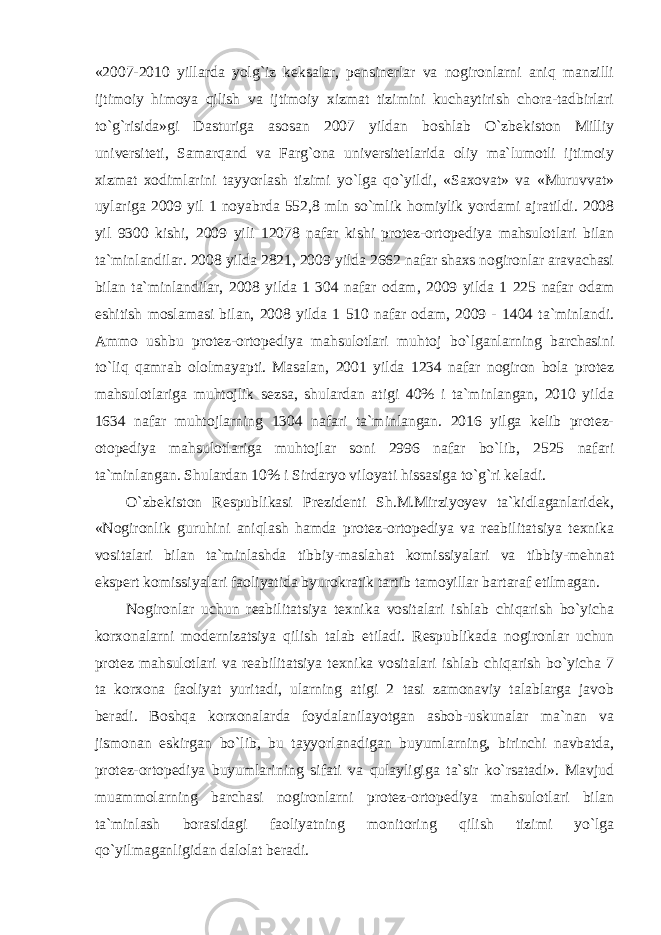 «2007-2010 yillarda yolg`iz keksalar, pensinerlar va nogironlarni aniq manzilli ijtimoiy himoya qilish va ijtimoiy xizmat tizimini kuchaytirish chora-tadbirlari to`g`risida»gi Dasturiga asosan 2007 yildan boshlab O`zbekiston Milliy universiteti, Samarqand va Farg`ona universitetlarida oliy ma`lumotli ijtimoiy xizmat xodimlarini tayyorlash tizimi yo`lga qo`yildi, «Saxovat» va «Muruvvat» uylariga 2009 yil 1 noyabrda 552,8 mln so`mlik homiylik yordami ajratildi. 2008 yil 9300 kishi, 2009 yili 12078 nafar kishi protez-ortopediya mahsulotlari bilan ta`minlandilar. 2008 yilda 2821, 2009 yilda 2662 nafar shaxs nogironlar aravachasi bilan ta`minlandilar, 2008 yilda 1 304 nafar odam, 2009 yilda 1 225 nafar odam eshitish moslamasi bilan, 2008 yilda 1 510 nafar odam, 2009 - 1404 ta`minlandi. Ammo ushbu protez-ortopediya mahsulotlari muhtoj bo`lganlarning barchasini to`liq qamrab ololmayapti. Masalan, 2001 yilda 1234 nafar nogiron bola protez mahsulotlariga muhtojlik sezsa, shulardan atigi 40% i ta`minlangan, 2010 yilda 1634 nafar muhtojlarning 1304 nafari ta`minlangan. 2016 yilga kelib protez- otopediya mahsulotlariga muhtojlar soni 2996 nafar bo`lib, 2525 nafari ta`minlangan. Shulardan 10% i Sirdaryo viloyati hissasiga to`g`ri keladi. O`zbekiston Respublikasi Prezidenti Sh.M.Mirziyoyev ta`kidlaganlaridek, «Nogironlik guruhini aniqlash hamda protez-ortopediya va reabilitatsiya texnika vositalari bilan ta`minlashda tibbiy-maslahat komissiyalari va tibbiy-mehnat ekspert komissiyalari faoliyatida byurokratik tartib tamoyillar bartaraf etilmagan. Nogironlar uchun reabilitatsiya texnika vositalari ishlab chiqarish bo`yicha korxonalarni modernizatsiya qilish talab etiladi. Respublikada nogironlar uchun protez mahsulotlari va reabilitatsiya texnika vositalari ishlab chiqarish bo`yicha 7 ta korxona faoliyat yuritadi, ularning atigi 2 tasi zamonaviy talablarga javob beradi. Boshqa korxonalarda foydalanilayotgan asbob-uskunalar ma`nan va jismonan eskirgan bo`lib, bu tayyorlanadigan buyumlarning, birinchi navbatda, protez-ortopediya buyumlarining sifati va qulayligiga ta`sir ko`rsatadi». Mavjud muammolarning barchasi nogironlarni protez-ortopediya mahsulotlari bilan ta`minlash borasidagi faoliyatning monitoring qilish tizimi yo`lga qo`yilmaganligidan dalolat beradi. 